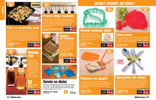 KUCHNIA    osZcZędŹ

              10  zł                                    NOWOŚĆ!
                                                                       osZcZędŹ

                                                                        35%                                                                              WESOŁY POWRÓT DO SZKOŁY
                                                                                                                                                                               osZcZędŹ                                                  osZcZędŹ

                                                                                                                                                                                  40   %
                                                                                                                                                                                                                                            30%
                                                                      Powieś blisko kuchenki
                                                                      Wieszak ze stali nierdzewnej to najlepszy sposób na
                                                                      przechowywanie łyżek, cedzaków i szpatułek, które trze-
                                                                      ba mieć pod ręką w trakcie gotowania. Ma osiem haczy-
                                                                      ków, więc pomieści wszystkie niezbędne akcesoria.
                                                                      Mocowania w komplecie. Nie zawiera akcesoriów.
                                                                      Długość 40 cm
          Piecz ze wszystkich stron                                                                         S U P E R C E N A


          Znakomity sposób na przyrządzenie chrupiących przysma-
                                                                      WIESZAK NA AKCESORIA KUCHENNE
                                                                      Kod 57945
                                                                                                          34,99    22,59        Dinusie smakują lepiej
          ków w piekarniku. Otworki sprawiają, że powietrze rów-
                                                                                                                                Kanapki w kształcie dinozaurów
                                                                                                                                                                                            Pyszne owoce
          nomiernie opływa przygotowywaną potrawę z góry i dołu,       osZcZędŹ
          dzięki czemu jest idealnie upieczona ze wszystkich stron.
          Blacha ma powłokę zapobiegającą przywieraniu. Pasu-           30%                       Zapakuj                       zasmakują dzieciom dużo bardziej
                                                                                                                                niż zwykłe. Mocno dociśnij foremkę
                                                                                                  na śniadanie
                                                                                                                                                                                            Włóż kawałki ulubionych owoców do uroczego pojemnika
          je do wszystkich standardowych piekarników. 35 x 39 cm,                                                               do gotowej kanapki, by uzyskać dwa
                                                                                                                                                                                            w kształcie truskawki. Zmieści się w torebce, tornistrze
          metalowe uchwyty pozwalają rozsunąć blachę do długo-                                                                  pyszne i zabawne „dinusie”.
                                                                                                  Gdy chcesz przechować                                                                     lub plecaku, a szczelne zapięcie gwarantuje, że zawar-
          ści 60 cm                                                                                                             11 x 11 cm
                                                                                                  żywność na później lub                                                                    tość się nie wysypie. 14 x 12 x 7 cm
                                               S U P E R   C E N A                                                                                                    S U P E R   C E N A                                       S U P E R   C E N A
          PERFOROWANA BLACHA                                                                      zabrać przekąski i kanapki    FOREMKA DO KANAPEK
          DO PIECZENIA
          Kod 58722
                                               69,99     59,99                                    w podróż, włóż je do tore-
                                                                                                  bek ze szczelnym zapię-
                                                                                                                                „DINUSIE”
                                                                                                                                Kod 57938
                                                                                                                                                                       9,99       5,99      POJEMNIK NA OWOCE
                                                                                                                                                                                            Kod 57680
                                                                                                                                                                                                                                 9,99       6,99
                                                                                                  ciem, gwarantującym dłu-
           osZcZędŹ                                                                               gotrwałą świeżość.                                                           osZcZędŹ

              10  zł
                                              Nadają                                              16,5 x 15 cm
                                                                                                  TOREBKI NA ŻYWNOŚĆ
                                                                                                                                                                                  30%
                                              styl                                                ZE SZCZELNYM ZAPIĘCIEM
                                                                                                  Kod 58242
                                                                                                          S U P E R   C E N A
                                              Stylowe butelki
                                              z fantazyjnymi za-
                                                                                                  35
                                                                                                  sztuk
                                                                                                           9,99       6,99                                                                    LICZBA
                                                                                                                                                                                              PRODUKTÓW
                                              pięciami podkreślą                                                                                                                              OGRANICZONA
                                              atmosferę posiłku
                                              i dodadzą elegan-
                                              cji wystrojowi stołu.
                                              Doskonałe na ocet,
                                              oliwę lub dressingi
                                              do sałatek. Wyko-
                                              nane ze szkła.
                                              Wysokość 23 cm,
                                              pojemność 300 ml
                                                                                                                                Przerwa na lunch?                                           Specjalnie dla dzieci
                                                                      Świeże na dłużej
                                                                                                                                                                                            Łyżka, widelec i nóż wyglądają jak elegancki komplet
                                                2
                                               sztukI
                                                                                                                                Jak zabrać ze sobą sztućce, by wygodnie zjeść lunch
                                                                                                                                w pracy lub szkole? Oto świetny pomysł: pudełko z pokryw-
                                                                                                                                                                                            sztućców dla dorosłych, co zachęci małego smakosza
                                                                                                                                                                                            do nauki, jak prawidłowo i bezpiecznie posługiwać się
                                              BUTELKI NA OCET         Wykonane ze specjalnego materiału torebki ograniczają     ką, która kryje w sobie nóż i widelec. Pudełko ma dwie      nimi przy obiedzie. A wygrawerowany rysunek pieska
                                              I OLIWĘ                 wpływ tlenu na przechowywaną w nich żywność, dzięki       oddzielne przegródki, w sam raz na kanapkę i sałatkę.       sprawia, że sztućce mają swój niepowtarzalny styl.
                                              Kod 57931               czemu sery i wędliny dłużej zachowują świeżość. Mają      23 x 15,5 x 6 cm                                            Wykonane ze stali nierdzewnej. Długość 15 cm
                                                                      szczelne zapięcia. 20,5 x 15 cm
                                               S U P E R   C E N A                                                                                                    S U P E R   C E N A                                       S U P E R   C E N A
                                                                                                                                PUDEŁKO NA LUNCH                                            3-CZĘŚCIOWY ZESTAW
                                               39,99     29,99        TOREBKI NA SER I WĘDLINĘ
                                                                      Kod 57943
                                                                                                           6
                                                                                                          sztuk       12,99     Z NOŻEM I WIDELCEM
                                                                                                                                Kod 57942
                                                                                                                                                                      19,99     13,99       SZTUĆCÓW DLA DZIECI
                                                                                                                                                                                            Kod 57815
                                                                                                                                                                                                                                 10,99      8,99
          4                                                                                                                                                                                                                                         5
 