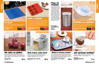 osZcZędŹ                                                                                                                                                                                                                        osZcZędŹ

              30   %                                                                                                             Posyp, nie                                                                                                  40%
                                                                                                                                 rozsypując
KUCHNIA




                                                                                                                                                                                                                                                         KUCHNIA
                                                                                                                                 Poręczne sitko w formie
                                                                                                                                 małego pojemnika pomo-
                                                                                                                                 że Ci schludnie i równo-
                                                                                                                                 miernie przesiać mąkę
                                                                                                                                 do miski, nie rozsypu-
                                                                                                                                 jąc jej dookoła, posypać
                                                                                                                                 cukrem pudrem lub ka-
                                                                                                                                 kao upieczone ciasta czy
                                                                                                                                 piankę ze śmietanki na
                                                                                                                                 kawie. Z jego pomocą ła-
                                                                                                                                 two, szybko i profesjo-
                                                                                                                                 nalnie udekorujesz tale-
                                                                    Ludziki z czekolady                                          rze, na których podajesz
                                                                                                                                 desery. 6 x 8 cm, pojem-
                                                                    Zrób dziewięć figurek „ludzika” z czekolady własnej pro-     ność około 220 cm3

                                                                                                                                                                                             Herbatka po angielsku
                                                                    dukcji! Doskonałe na podwieczorek i oryginalny podaru-
          Pod garnki                                                nek lub do dekoracji ciast i babeczek. Foremka wykona-
                                                                    na z silikonu umożliwia wygodne wyjęcie gotowych „lu-
          Ochronisz blat kuchenny przed zniszczeniem, stawiając     dzików”. Możesz piec w niej ciastka w piekarniku w tem-                                                                  Stylowy spodeczek w kształcie imbryczka na zużyte
          gorące naczynia na silikonowej, antypoślizgowej           peraturze do 230°C oraz przygotowywać mrożone „ludzi-                                                                    torebki po herbacie zapobiega poplamieniu stołu,
          podkładce. 17 x 17 cm                                     ki” w zamrażalce. 14 x 17 cm                                 SITKO-POJEMNIK                                              a przy tym wygląda bardzo szykownie.
                                                                                                                                 ZE STALI NIERDZEWNEJ                                        Z melaminy, średnica: 6 cm
                                             S U P E R   C E N A                                          S U P E R    C E N A                                                                                                   S U P E R C E N A
          SILIKONOWA PODKŁADKA                                      SILIKONOWA FORMA DO CZEKOLADEK                               Kod 58240
          POD NACZYNIA
          Kod 58477
                                              14,99      9,99       „PIERNIKOWE LUDZIKI”
                                                                    Kod 58226
                                                                                                          14,99     11,99        19,99                                                       SPODECZEK NA TOREBKI HERBACIANE
                                                                                                                                                                                             Kod 37708
                                                                                                                                                                                                                                   4,99      2,99
                                                                                             Wyciągana	szufladka	z	pokrywką




          Nie tylko na jabłka!                                      Wiele funkcji, jedna tarka!                                  „Miałem ja miseczkę mleczka”                                Jak wycisnąć torebkę?
          W tym koszyku możesz przechowywać różne owoce.            Idealna do sera i warzyw. Starte wiórki zbierają się         Urocze kociaki zapraszają do chwili odpoczynku przy fili-   Elegancki i wygodny sposób na wyjęcie torebki z filiżanki
          Zapięcie, umieszczone pośrodku, ułatwia wygodne zamy-     w poręcznej szufladce, w której przechowasz je               żance aromatycznej herbaty i kawałku ciasta. Taca, wyko-    i wyciśnięcie herbaty. Z metalu, długość: 13 cm
          kanie i otwieranie koszyka. Wykonany ze stali nierdzew-   w lodówce nawet kilka dni. 17 x 10 x 10 cm                   nana z trwałej melaminy, doskonale sprawdza się przy ser-
          nej. 21 x 23 cm                                                                                                        wowaniu przekąsek i napojów. 26 x 40 cm
                                                                                                                                                                                             SZCZYPCZYKI
          KOSZYK NA OWOCE
          Kod 58488                                      49,99      WSZECHSTRONNA TARKA Z SZUFLADKą
                                                                    Kod 19314                                         49,99      TACA Z MELAMINY „KOTKI W OGRODZIE”
                                                                                                                                 Kod 58495                                      29,99        DO TOREBEK HERBACIANYCH
                                                                                                                                                                                             Kod 37743                                       11,99
          8                                                                                                                                                                                                                                         9
 