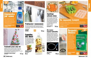 osZcZędŹ

               30%                                                                                                                                                     NOWOŚĆ!
KUCHNIA




                                                                                                                                                                                                                                                          KUCHNIA
          Zmywarka                                                                                                               Zapobiega
          jak nowa                                                                                                               zatkaniu zlewu
                                                                                                                                 Rozwiąż problem zapychających
          Szybko i dokładnie usuwa osad,                                                                                         się rur od zlewu w prosty i sku-

                                                                                                                                                                       Na zapasowy komplet
          tłuszcz i kamień, dzięki czemu                                                                                         teczny sposób! Załóż na odpływ
          zmywarka jest jak nowa i myje                                                                                          sitko, które zatrzyma wszystkie
          naczynia z pełną mocą! Jak miło                                                                                        resztki. Wystarczy docisnąć je do
          wyjąć krystalicznie lśniące talerze                                                                                    powierzchni zlewu wokół otwo-         Gdzie trzymać sztućce, których nie używasz na co dzień? Najlepiej w pojemniku,
          i szklanki! Używaj przynajmniej                                                                                        ru – przyssawka utrzyma je na         mającym trzy oddzielne przegródki: osobno na noże, widelce i łyżki. Ma pokrywkę,
          raz w miesiącu. 200 ml
                                                S U P E R   C E N A
                                                                      Praktyczne i nowoczesne                                    właściwym miejscu.
                                                                                                                                 Średnica 11,5 cm
                                                                                                                                                                       więc sztućce nie kurzą się w przeciwieństwie do tych przechowywanych luzem
                                                                                                                                                                       w szufladzie. 18 x 6 x 26 cm                                   S U P E R C E N A
          PŁYN DO CZYSZCZENIA ZMYWARKI
                                                                      Nie trzeba ich przykręcać, dzięki warstwie samoprzylep-
          I USUWANIA KAMIENIA
          Kod 39853
                                                18,99   12,99         nej mocno trzymają się podłoża. Wygodnie wsuniesz
                                                                                                                                 SITKO NA ODPŁYW
                                                                                                                                 Kod 58769              14,99          POJEMNIK NA SZTUćCE
                                                                                                                                                                       Kod 59054
                                                                                                                                                                                                                                   18,29     13,99
                                                                      w nie ściereczki. Trwałe, wykonane ze stali nierdzewnej.
                                                                      7 x 5 x 2,5 cm


                                                                                                                                                                                              Rozpuść
                                                                                                                                                                                                                                            osZcZędŹ
                                                                      WIESZACZKI
                                                                      KUCHENNE                      2                14,99
                                                                                                                                 Nie musisz                                                                                                    30%
                                                                                                                                 wzywać hydraulika
                                                                                                                                                                                              tłuszcz
                                                                      Kod 38414                 sztukI




                                                                                                                                 Nieduża szczoteczka na długim,

                                                                      Łagodny                                                    elastycznym wężu dociera do za-
                                                                                                                                 kamarków w rurach, usuwając ta-
                                                                                                                                                                                              Jak szybko, łatwo
                                                                                                                                                                                              i dokładnie umyć

                                                                      dla dłoni
                                                                                                                                 kie przeszkody jak resztki pożywie-                          frytkownicę, patelnie,
                                                                                                                                 nia, włosy, piasek i brud, bez ko-                           brytfanny i inne naczy-
                                                                                                                                 nieczności stosowania drażnią-                               nia, do których przy-
                                                                      Ma postać gęstego balsa-                                   cych środków chemicznych. Dzięki                             warł tłuszcz po sma-
                                                                      mu, który jest bezwzględny                                 oczyszczeniu rur usprawnia prze-                             żeniu? Zamiast
                                                                      dla tłustych plam i przypa-                                pływ wody. Długość węża 150 cm,                              szorować zastosuj
                                                                      leń, ale łagodny dla dłoni.                                szczotki 4 cm                                                rewelacyjne tabletki.
                                                                      Zawiera migdałowe mlecz-
                                                                                                                                                                                              Wrzuć tabletkę do
                                                                      ko, zapobiegające podraż-
                                                                                                                                                                                              gotującej się wody,
                                                                      nieniu skóry.
                                                                                                                                                                                              a tłusty osad ulegnie
                                                                      500 ml
                                                                                                                                                                                              rozpuszczeniu i zniknie
                                                                                                                                                                                              ze ścianek naczynia.
          Truskawki przez cały rok                                                                                                                                                            Świetne także do czysz-
                                                                                                                                                                                              czenia półek z piekar-
          Oryginalny ręcznik w kształcie stożka ma poręczny                                                                                                                                   nika i rusztu grilla.
          wieszaczek, więc możesz go powiesić na gałce czy
          innym uchwycie szafki, by zawsze był pod ręką.
          Ozdobiony wzorem smakowitych truskawek. Po rozłoże-         MIGDAŁOWY BALSAM
          niu ma kształt koła o średnicy 70 cm                        DO MYCIA NACZYŃ                                                                                                                                              S U P E R   C E N A
                                                                      Kod 59240                                                  MINI SZCZOTKA                                                TABLETKI DO USUWANIA
          TRUSKAWKOWY RĘCZNIK KUCHENNY
          Kod 58765                                         17,99     8,99	                                                      DO RUR
                                                                                                                                 Kod 58921                14,99                               TŁUSZCZU
                                                                                                                                                                                              Kod 58729
                                                                                                                                                                                                                          4
                                                                                                                                                                                                                         sztukI
                                                                                                                                                                                                                                   15,99     10,99
          20                                                                                                                                                                                                                                         21
 