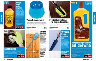 osZcZędŹ                                                                                                                                                                                                                  osZcZędŹ
                  10zł                       Nadaje
                                             połysk
                                                                                                                                                                                                NOWOŚĆ!
                                                                                                                                                                                                                                          30%
                                             godny
                                             antyków
                                             Profesjonalny olejek
                                             podkreśla urodę drew-
                                             nianych mebli i przywra-
                                             ca im połysk. Stosowa-
                                             ny regularnie, tworzy na
                                             powierzchni piękną, ak-
                                             samitną warstwę, która
SPRZĄTANIE




                                                                                                                                                                                                                                                          SPRZĄTANIE
                                             chroni przed wnikaniem
                                             brudu. Wosk pszcze-
                                             li i olejek cytrynowy kon-


                                                                                                                                    Frędzelki zielone
                                             serwują drewno, dzię-
                                             ki czemu zachowuje na
                                             dłużej elegancki wygląd.     Zapach świeżości
                                             250 ml
                                             OLEJEK DO MEBLI
                                                                          Postaw odświeżacz w pomieszczeniu, a na długo uwolni
                                                                          Cię od nieprzyjemnych zapachów spowodowanych przez
                                                                                                                                    – w mig odkurzone!
                                             Z WOSKIEM PSZCZELIM          domowe zwierzęta, wilgoć, resztki pożywienia, dym pa-     Poręczna miotełka z frędzelkami z mikrofibry, które przy-
                                             Kod 58002                    pierosowy. Teraz w powietrzu unosi się zapach świeżości   ciągają i zatrzymują drobinki kurzu, bardzo ułatwia
                                              S U P E R    C E N A        i czystości. 120 g                                        i przyspiesza sprzątanie – raz, a dobrze!

                                              44,99     34,99             PERFUMOWANY ODŚWIEŻACZ
                                                                          Kod 58275                                       9,99      FRĘDZELKOWA MIOTEŁKA
                                                                                                                                    Kod 37918                                         9,99

                                                                                                               Zbiera
                                                                                                               idealnie
                                                                                                                                                                      Wykurz
                                                                                                               Myjka z mikrofibry                                     kurz
                                                                                                                                                                      z każdego
                                                                                                               dokładnie zbiera
                                                                                                               drobinki kurzu,
                                                                                                               które na niej
                                                                                                               osiadają zamiast                                       kąta
                                                                                                               wzbijać się w po-                                      Nareszcie łatwo od-
                                                                                                               wietrze. Kształt                                       kurzysz wąską prze-
                                                                                                               oraz teleskopowy                                       strzeń za kaloryferem,
                                                                                                               kij o zakresie                                         gdy masz do dyspozy-
                                                                                                                                                                                                Kokosowy specjalista
                                                                                                                                                                                                od drewna
                                                                                                               regulacji od 128                                       cji profesjonalną mio-
                                                                                                               do 195 cm umoż-                                        tełkę. Sięgniesz nią
                                                                                                               liwiają dotarcie                                       także za pralkę czy
                                                                                                               do każdego,                                            lodówkę. Elastyczna,
                                                                                                               nawet wysoko                                           wykonana z mikrofibry.

             Kurzołapka
                                                                                                               położonego zaka-                                       Długość 80 cm             Skutecznie czyści i pielęgnuje drewniane powierzchnie,
                                                                                                               marka. Myjkę mo-                                                                 nie niszcząc ich struktury. Zawiera delikatne związki
                                                                                                               żesz łatwo zdjąć                                                                 mydła otrzymywane z naturalnego olejku kokosowego.
             Rękawica z frędzelkami z mikrofibry wspaniale zbiera                                              i uprać w pralce                                                                 Nie pozostawia smug. Może być używany do wszystkich
             kurz z bibelotów i innych drobnych przedmiotów                                                    (do 10 prań).                                          ELASTYCZNA MIOTEŁKA       zmywalnych powierzchni drewnianych, takich jak:
             o skomplikowanych kształtach. Mając ją na ręce,                                                   TELESKOPOWA                                            DO KALORYFERA             podłogi, meble, drzwi czy okna. 1l
             zbierasz kurz delikatnie i precyzyjnie.                                                           MIOTEŁKA                                               Kod 58545
                                                                                                               Z MIKROFIBRY                                                                     PŁYN Z OLEJKIEM
             RĘKAWICA Z FRĘDZELKAMI              S U P E R    C E N A                                                                                                  S U P E R    C E N A                                         S U P E R   C E N A
                                                                                                               Kod 58924                                                                        KOKOSOWYM DO PODŁÓG
             DO ODKURZANIA
             Kod 37924                            12,99      9,99                                              29,99                                                    29,99    23,99          DREWNIANYCH
                                                                                                                                                                                                Kod 59708
                                                                                                                                                                                                                                    15,99    10,99
             24                                                                                                                                                                                                                                      25
 