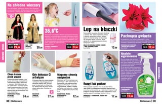 Na chłodne wieczory
                  Otul się miękkim, przytulnym szalem, który wspaniale
                  chroni przed chłodem. Ma dwie duże kieszenie. Wykona-
                  ny z flauszu – możesz prać go w pralce. 72 x 200 cm

                   osZcZędŹ

                       10zł



                                                                                   36,6 C            o                                          Lep na kłaczki
                                                                                                                                                Doskonała do usuwania drobnych kłaczków

                                                                                                                                                                                                          Pachnąca gwiazda
                                                                                   Termometr to niezbędny element wyposażenia domowej           z odzieży, obić, zasłon, dywanów. Zestaw
                                                                                   apteczki. Za pomocą tego cyfrowego termometru szybko         z dwiema zapasowymi rolkami zawiera
                                                                                   i dokładnie zmierzysz temperaturę ciała, uzyskując precy-    łącznie 15 metrów taśmy, do której kleją
                                                                                   zyjny pomiar już po minucie! Czytelny wyświetlacz i etui     się wszystkie włoski i okruszki. Długa                    Na świąteczny czas wybierz odświeżacz w formie
                   SZAL – PLED (CZARNY)                                            do przechowywania to dodatkowe atuty. Działa na baterie      rączka 29 cm ułatwia dotarcie do trudno                   perfumowanych kuleczek, który napełni pokój wytwornym
                   Kod 59090                                                       LR41, wyłącza się automatycznie.                             dostępnych miejsc.                                        aromatem, współtworząc atmosferę Gwiazdki. 10 x 16 cm

                   	S U P E R C E N A                                              Długość 14 cm
ZDROWIE I URODA




                                                                                                                        S U P E R C E N A                                                                                                        S U P E R   C E N A
                                               SZAL – PLED                                                                                      ROLKA DO ZBIERANIA WŁOSÓW I SIERŚCI                       ODŚWIEŻACZ DO POWIETRZA
                    39,99 29,99                (BEŻOWY)
                                               Kod 57335            39,99          CYFROWY TERMOMETR
                                                                                   Kod 59091
                                                                                                                         13,99      9,99        + DWIE ZAPASOWE TAŚMY
                                                                                                                                                Kod 56453                                     13,98       „GWIAZDA BETLEJEMSKA”
                                                                                                                                                                                                          Kod 59233
                                                                                                                                                                                                                                                 15,99   12,99

                                                                                                                                                                                                          Idealnie
                                                                                                                                                                                                          wyprasowane
                                                                                                                                                                                                          Kto ma dzisiaj czas na kroch-
                                                                                                                                                                                                          malenie? Zamiast tego zastosuj
                                                                                                                                                                                                          płyn, który zmiękcza i uelastycz-
                                                                                                                                                                                                          nia włókna tkaniny dzięki zawartości
                                                                                                                                                                                                          zmodyfikowanej skrobi.
                                                                                                                                                                                                          W ten sposób ułatwia prasowanie,




                                                                                                                                                                                                                                                                       GARDEROBA
                                                                                                                                                                                                          skraca jego czas i zapewnia lepszy
                                                                                                                                                                                                          efekt. Lekko usztywnia prasowane
                                                                                                                                                                                                          tkaniny, nadaje im na długo świeży

                  Chroń kolana                               Gdy dokucza Ci
                                                                                                                                                                                                          wygląd i przyjemny zapach.
                                                                                                         Magnesy chronią                                                                                  Nie powoduje odbarwień.
                  przed urazem                               artretyzm                                   nadgarstek                                                                                       Stosuj do wszystkich
                                                                                                                                                                                                          materiałów oprócz
                  Elastyczna opaska zawiera 4 ma-                                                                                                                                                         jedwabiu. 500 ml
                                                             Przynoszą ulgę przy bólach stawów           Wykonana w 75% z tworzywa neo-
                  gnesy, które mogą zmniejszyć ból
                                                             i artretyzmie. Zapobiegają utracie          prenowego, w 25% nylonowego. In-
                                                                                                                                                Rozpyl lub postaw
                  uszkodzonego stawu. Wykonana
                                                             naturalnej ciepłoty ciała, utrzymu-         tensywność pola magnetycznego:
                  z neoprenu, który zatrzymuje cie-
                                                             ją ją i kierują ciepło na bolące sta-       50 gausów. W jednym, uniwersal-
                  pło wokół stawu. Zapinana na dwa
                                                             wy. Idealne także dla osób, którym          nym rozmiarze. Zawiera 4 magne-        Świeży zapach czystości unosi się w całym domu.
                  rzepy umieszczone pod i nad kola-                                                                                                                                                       PŁYN DO PRASOWANIA
                                                             często ziębną ręce. Rozmiar uni-            sy. Należy prać ją ręcznie w ciepłej   Jeśli chcesz, by odświeżacz stopniowo uwalniał lniany
                  nem. Idealna w codziennym użyciu,                                                                                                                                                       Z KROCHMALEM
                                                             wersalny.                                   wodzie. Długość 29,5 cm plus rzep      aromat, po prostu postaw go w wybranym miejscu. A jeśli
                  świetna także dla sportowców. Roz-                                                                                                                                                      Kod 59523
                  miar uniwersalny.                                                          2
                                                                                            sztukI
                                                                                                         6 cm                                   powietrze wymaga błyskawicznego odświeżenia, rozpyl
                                                                                                                                                mgiełkę zapachu, naciskając atomizer. 400 ml               S U P E R   C E N A
                  NEOPRENOWA OPASKA                          RĘKAWICZKI                                  MAGNETYCZNA OPASKA
                  NA KOLANO
                  Kod 57760                24,99             TERMALNE
                                                             Kod 56155                  27,99            NA NADGARSTEK
                                                                                                         Kod 58147                 12,99        ODŚWIEŻACZ Z ATOMIZEREM „ZAPACH LNU”
                                                                                                                                                Kod 58270                                     17,99        14,99    11,99
                  38                                                                                                                                                                                                                                              39
 