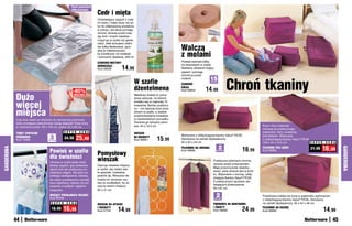 Usuń	powietrze	
                                                        odkurzaczem
                                                                          Cedr i mięta
                                                                          Orzeźwiający zapach z nuta-
                                                                          mi cedru i mięty służy nie tyl-
                                                                          ko do odświeżania powietrza                                                                                                  1
                                                                          w pokoju, ale także pomaga
                                                                          chronić ubrania przed inwa-
                                                                          zją moli i innych owadów –
                                                                          rozpyl go w szafie lub garde-
                                                                                                                                                                                                                                    2
                                                                          robie. Jeśli stosujesz cedro-
                                                                          we kółka Betterware, spry-
                                                                          skaj je odświeżaczem,                                           Walczą                                                               3

                                                                          by przedłużyć ich trwałość
                                                                          i wzmocnić działanie. 200 ml                                    z molami
                                                                          CEDROWO-MIĘTOWY                                                 Powieś cedrowe kółka
                                                                                                                                          na wieszakach w szafie.
                                                                          ODŚWIEŻACZ
                                                                          Kod 59038           14,99                                       Nadadzą ubraniom kojący
                                                                                                                                          zapach i pomogą
                                                                                                                                          chronić je przed



                                                                                                                                                                              Chroń tkaniny
                                                                                                                                          molami!                15
                                                                                                            W szafie                      CEDROWE
                                                                                                                                                                 sztuk




                                                         -80%                                               dżentelmena                   KÓŁKA
                                                                                                                                          Kod 56852        14,99
            Dużo
                                                          OBJĘTOŚCI                                         Metalowy krawat to pomy-
                                                                                                            słowy wieszak, na którym


            więcej
                                                                                                                                                                         3
                                                                                                            zmieści się co najmniej 10
                                                                                                                                                                                                           2
                                                                                                            krawatów. Bardzo praktycz-


            miejsca
                                                                                                            ny – nie zajmuje dużo prze-
                                                                                                            strzeni w szafie, a ułatwia
                                                                                                            przechowywanie krawatów
            Cały stos ubrań po włożeniu do zamykanej próżniowo                                              w nieskazitelnym porządku.
            torby zmniejsza czterokrotnie swoją objętość! Dwie torby                                        Docenią go wszyscy pano-
            w rozmiarze jumbo: 60 x 105 cm, jedna: 55 x 85 cm                                               wie. 45 x 10,5 cm                                                                          Koce i inne materiały
                                                                                                                                                                                                       schowaj do praktycznego
                                                   S U P E R   C E N A                                                                                                                                 pojemnika, który umieścisz
            TORBY ZAMYKANE                                                                                  WIESZAK
                                                                                                                                          Wykonane z oddychającej tkaniny Valux® PEVA.
            PRÓŻNIOWO
            Kod 15986
                                      3
                                     sztukI
                                                   34,90   25,90                                            NA KRAWATY
                                                                                                            Kod 58561        15,99        Zamykane na zamek błyskawiczny.
                                                                                                                                                                                                       pod łóżkiem. Wykonany
                                                                                                                                                                                                       z oddychającej tkaniny Valux® PEVA.
                                                                                                                                          40 x 25 x 24 cm                                              109 x 45 x 16,5 cm                  S U P E R   C E N A

                                                                                                                                                                         2                16,99                                                    16,99
GARDEROBA




                                                                                                                                          POJEMNIKI NA UBRANIA                                         POJEMNIK POD ŁÓŻKO




                                                                                                                                                                                                                                                                 GARDEROBA
                                                                                                                                                                                                                                           21,99
                                      Powieś w szafie                     Pomysłowy
                                                                                                                                          Kod 56685                  sztukI                            Kod 56682

                                      dla świeżości                       wieszak                                                                                  Praktyczne pokrowce chronią
                                      Ubrania w szafie będą miały
                                                                                                                                                                   ubrania przed zniszczeniem.
                                      świeży zapach, gdy powiesisz        Zajmuje niewiele miejsca
                                                                                                                                                                   Mają przezroczyste okienka -
                                      wśród nich ten praktyczny po-       w szafie, ale mieści wie-
                                                                                                                                                                   wiesz, jakie ubranie jest w środ-
                                      chłaniacz wilgoci. Nie tylko za-    le apaszek, krawatów,
                                                                                                                                                                   ku. Wykonane z mocnej, oddy-
                                      pobiega zawilgoceniu odzieży,       pasków itp. Wreszcie nie
                                                                                                                                                                   chającej tkaniny Valux® PEVA.                      1
                                      ale także powstawaniu niemiłej      trzeba ich nerwowo szu-
                                                                                                                                                                   Z praktycznymi rączkami uła-
                                      woni stęchlizny. Idealny do sto-    kać po szufladach, bo wi-
                                                                                                                                                                   twiającymi przenoszenie.
                                      sowania w szafach i wąskich         szą na swoim miejscu!
                                                                                                                                                                   94 x 61 cm
                                      miejscach.                          63 x 31 cm
                                      WISZĄCY POCHŁANIACZ WILGOCI
                                      Kod 39458
                                                                                                                                                                     2
                                                                                                                                                                    sztukI
                                                                                                                                                                                                       Przechowuj kołdrę lub koce w pojemniku wykonanym
                                                                                                                                                                                                       z oddychającej tkaniny Valux® PEVA. Zamykany
                                       S U P E R    C E N A
                                                                          WIESZAK NA APASZKI                                                                       POKROWCE NA MARYNARKI               na zamek błyskawiczny. 56 x 44 x 48 cm

                                       18,99    16,99                     I KRAWATY
                                                                          Kod 57181        14,99
                                                                                                                                                                   I ŻAKIETY
                                                                                                                                                                   Kod 56686              24,99        POJEMNIK NA KOŁDRĘ
                                                                                                                                                                                                       Kod 56683                                       14,99
            44                                                                                                                                                                                                                                              45
 