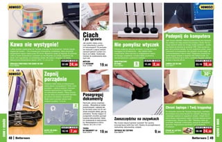 NOWOŚĆ!                                                                                                                                                                                                                      NOWOŚĆ!




                                                                                                  Ciach
                                                                                                  i po sprawie
                                                                                                                                                                                               Podepnij do komputera
                                                                                                                                                                                               Jeśli chcesz oświetlić niedużą powierzchnię przy kompute-

              Kawa nie wystygnie!                                                                                                   Nie pomylisz wtyczek
                                                                                                  Jak szybko i łatwo znisz-                                                                    rze, podłącz do niego elastyczną lampkę z diodą. Nie wy-
                                                                                                  czyć dokumenty z poufny-                                                                     maga żadnych baterii ani innego źródła zasilania – wystar-
                                                                                                  mi informacjami? Te pomysło-                                                                 czy włożyć jej wtyczkę do gniazda USB. Daje wystarcza-
              Lubisz popijać ciepłą kawę lub herbatę, pracując na komputerze? Jednak napoje       we nożyczki o pięciu ostrych      Chcesz wyłączyć wtyczkę od wieży, a przez pomyłkę          jąco silny promień światła, by móc wygodnie czytać, pisać
              stygną tak szybko… Oto innowacyjne rozwiązanie: podstawka, która utrzymuje          ostrzach jednym ruchem zro-       wyciągasz tę od telewizora… Aby ułatwić sobie              i pracować na komputerze, ale zarazem na tyle wąski, że
              temperaturę napoju nawet przez 30 minut. Wystarczy wpiąć jej wtyczkę do gniazda     bią to za Ciebie. Doskonałe       rozpoznanie, która wtyczka w rozgałęziaczu należy          nie przeszkadzasz nikomu obok. Elastyczny przewód po-
              USB w Twoim komputerze i postawić na niej filiżankę czy kubek. Zapalenie się        również do szatkowania świe-      do danego urządzenia, oznakuj kable za pomocą              zwala wygiąć lampkę w dogodny dla Ciebie kształt. Do-
              diody LED sygnalizuje, że podstawka działa. Ma kabel o długości 1,5 metra.          żych ziół.                        samoprzylepnych, czytelnych naklejek.                      skonale sprawdza się w domu i podróży! Długość całkowi-
              Maksymalna temperatura napoju: 40oC. 11 x 9 x 2 cm            S U P E R C E N A                                                                           S U P E R   C E N A    ta wraz z wtyczką 46 cm               S U P E R C E N A
                                                                                                  NOŻYCZKI                          IDENTYFIKATORY
              GRZEJĄCĄ PODSTAWKA POD KUBEK DO USB
              Kod 59208
                                                                           32,99    24,99         Z 5 OSTRZAMI
                                                                                                  Kod 57585             19,99       DO KABLI
                                                                                                                                    Kod 58935
                                                                                                                                                             5
                                                                                                                                                            sztuk
                                                                                                                                                                         11,99      8,99       LAMPKA LED DO USB
                                                                                                                                                                                               Kod 58977
                                                                                                                                                                                                                                     23,19    16,99
                                                                                                                                                                                                                                              osZcZędŹ
              NOWOŚĆ!                                 Zepnij                                                                                                                                                                                   30%
                                                      porządnie
                                                      Splątane kable wiszą za telewizorem,
                                                      wieżą stereo i komputerem? Zrób z nimi
                                                      porządek – zepnij je dużymi, mocnymi
                                                      klipsami wykonanymi z odpornego
                                                      na uszkodzenia plastiku. Klipsy przyda-
                                                      dzą się także do przytrzymania zwinięte-
                                                      go sznura od żelazka, suszarki itp.,
                                                                                                  Posegreguj
                                                      dzięki czemu sprzęty zajmą mniej
                                                      miejsca na półce. 7 x 6 cm
                                                                                                  dokumenty
                                                                                                  Rachunki, pisma urzędowe,
                                                                                          2       umowy... Wszystkie je trzeba
                                                                                         sztukI   przechowywać, najlepiej tak,
                                                                                                  by nie tracić czasu na ich ner-
                                                                                                                                                                                               Chroni laptopa i Twój kręgosłup
                                                                                                  wowe szukanie wtedy, gdy są                                                                  To niezwykle ważne dla Twojego kręgosłupa: niewłaści-
                                                                                                  potrzebne. Teczka mająca 12                                                                  wa postawa przy pracy bardzo mu szkodzi. Skoryguj ją,
                                                                                                  przegródek umożliwi uporząd-                                                                 ustawiając laptopa na wygodnym stojaku. Dzięki ażuro-
                                                                                                  kowanie dokumentów i łatwe
                                                                                                                                    Zaoszczędzisz na zszywkach                                 wej budowie odprowadza ciepło, chroniąc laptopa przed
DOM I OGRÓD




                                                                                                                                                                                                                                                            DOM I OGRÓD
                                                                                                  ich znalezienie w razie potrze-                                                              przegrzaniem. Obraca się o 360o. Składany, łatwo go
                                                                                                  by. Niezastąpiona w domu          Nie musisz więcej kupować zszywek! Ten sprytny             przenieść. Wielkość uniwersalna, pasuje do wszystkich
                                                                                                  i biurze. 33 x 24 x 3 cm          przyrząd łączy kartki bez nich. Idealny do porządkowania   laptopów. Regulowana wysokość i kąt pochylenia.
                                                                           S U P E R   C E N A                                      rachunków, dokumentów, notatek.                            8 ustawień.                         S U P E R C E N A
                                                                                                  TECZKA
                                                      KLIPSY DO KABLI
                                                      Kod 59210            10,19       7,99       NA DOKUMENTY A4
                                                                                                  Kod 57813             19,99       ZSZYWACZ BEZ ZSZYWEK
                                                                                                                                    Kod 58976                                        9,99      STOJAK NA LAPTOPA
                                                                                                                                                                                               Kod 34594
                                                                                                                                                                                                                                     36,90    24,90
              48                                                                                                                                                                                                                                      49
 