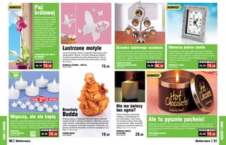 NOWOŚĆ!                       Paź                                                                                                                                                     NOWOŚĆ!
                                            królowej
                                            Piękny motyl przysiadł na
                                            płatkach kwiatów… Zdobi
                                            doniczkę nie tylko w dzień,
                                            ale także po zapadnięciu
                                            zmroku, gdy zaczyna
                                            lśnić nieziemskim blaskiem.
                                            Sprawdza się doskonale
                                            w podwójnej roli: jako arty-
                                            styczna ozdoba, a jedno-
                                            cześnie praktyczna podpór-
                                            ka, po której można prowa-
                                            dzić np. storczyki lub inne
                                            kwiaty pnące. 16 x 14 cm,

                                                                            Lustrzane motyle                                                                                                         Odmierza piękne chwile
                                            maksymalna wysokość
                                            60 cm                                                                                        Drzewko rodzinnego szczęścia
                                                                                                                                         Zdjęcia kilku pokoleń, zawieszone na urokliwym, stylizo-    O wyjątkowym stylu tego zegara decyduje srebrzysta
                                                                            Lustra w kształcie motyli to oryginalna dekoracja w dzie-    wanym na secesyjny bibelot drzewku, tworzą drzewo ge-       ramka, ozdobiona eleganckim ornamentem. Kwarcowy
                                            FLUORESCENCYJNY MOTYL           cięcej sypialni. Motylki, w których odbijają się refleksy,   nealogiczne Twojej rodziny. Wspaniały prezent dla tych,     mechanizm, duży cyferblat z czytelnymi cyframi oraz de-
                                            DO DONICZKI                     na pewno przypadną do gustu dziewczynkom. Strona
                                            Kod 59216                                                                                    którzy są Ci najbliżsi. Wysokość 23 cm, siedem ramek        koracyjne wskazówki to jego dodatkowe zalety!
                                                                            lustrzana pokryta ochronną folią, którą należy usunąć.       w kształcie serduszka 4,5 x 5 cm                            Działa na jedną baterię AA.
                                               S U P E R    C E N A         30 x 35 cm                                                                                        S U P E R C E N A      11 x 8 cm                           S U P E R C E N A
                                                                                                                                         RAMKA NA ZDJĘCIA
                                               25,19    19,99               DEKORACJA ŚCIENNA – MOTYLE
                                                                            Kod 57910                                         15,99      „DRZEWO GENEALOGICZNE“
                                                                                                                                         Kod 58621
                                                                                                                                                                              54,99    46,     99    SREBRZYSTY ZEGAR
                                                                                                                                                                                                     Kod 59259
                                                                                                                                                                                                                                         25,29    19,99
               osZcZędŹ

                   10zł                                                                                                                                                      NOWOŚĆ!




                                       TYLKO       299 ZA SZTUKĘ
                                                       ZŁ



                                                                                                                                         Nie ma świecy
                                                                            Brzuchaty                                                    bez ognia?
              Migoczą, ale nie kapią                                        Budda                                                        Stwórz przytulny nastrój dzię-


                                                                                                                                                                               Ale tu pysznie pachnie!
                                                                                                                                         ki świecy z prawdziwego wo-
                                                                            Według tradycji z Dalekiego Wschodu figurka uśmiech-         sku, która świeci, choć nie pło-
              Dają białe, migoczące światło jak świeczki z wosku, ale nie   niętego Buddy to talizman szczęścia i dobrobytu, przyno-     nie! Zasilana baterią dioda migo-
DOM I OGRÓD




                                                                                                                                                                                                                                                               DOM I OGRÓD
              gasną na wietrze, nie wypalają się tak szybko i nie kapią     szący zdrowie i powodzenie, oraz wspaniały prezent dla       cze jak płomień, dając niezwykle      Uwielbiasz czekoladę? Teraz możesz rozkoszować się nią bez obawy o kalorie.
              woskiem! Na baterie, z przełącznikiem od spodu. Ustaw je      osób szukających duchowych inspiracji. Podaruj ten ory-      realistyczne wrażenie palącej się     Zapal świecę, która roztacza cudowny czekoladowy aromat. W stylowej puszce
              w różnych miejscach – stworzysz romantyczny nastrój.          ginalny upominek wszystkim, na których szczęściu Ci za-      świecy.7,5 x 7,5 x 10 cm              wyglądającej jak opakowanie ekskluzywnych czekoladek.
                                                     S U P E R    C E N A   leży. 11 x 9 x 6 cm                                                                                9 x 7,8 cm                                                S U P E R C E N A
              MIGOCZĄCE                                                                                                                  WOSKOWA ŚWIECA
              LAMPKI-ŚWIECZKI
              Kod 57082
                                       10
                                       sztuk
                                                     39,99     29,99        FIGURKA BUDDY
                                                                            Kod 59005                                         19,99      NA BATERiE
                                                                                                                                         Kod 58750              29,99          CZEKOLADOWA ŚWIECA
                                                                                                                                                                               Kod 58908
                                                                                                                                                                                                                                         25,99    19,    99

              50                                                                                                                                                                                                                                          51
 