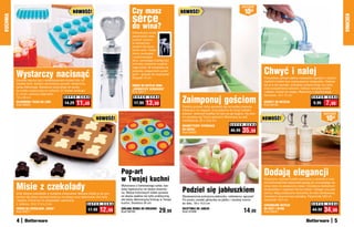 osZcZędŹ
                                                     NOWOŚĆ!                                Czy masz                         NOWOŚĆ!                                         10zł
                                                                                            serce
KUCHNIA




                                                                                                                                                                                                                                                  KUCHNIA
                                                                                            do wina?
                                                                                            Dekoracyjny korek,
                                                                                            zakończony sreb-
                                                                                            rzystym sercem,
                                                                                            to wymarzony
                                                                                            prezent dla kone-
                                                                                            serów wina. Dzięki
                                                                                            niemu serwujesz
                                                                                            i przechowujesz
                                                                                            wino, zamykając butelkę bez
                                                                                            potrzeby używania oryginal-


                                                                                                                                                                                        Chwyć i nalej
                                                                                            nego korka. W komplecie ze


          Wystarczy nacisnąć
                                                                                            wstążką i eleganckim pudeł-
                                                                                            kiem – gotowy do wręczenia!
                                                                                            Długość 10 cm                                                                               Pomysłowy uchwyt ułatwia nalewanie napojów z dużych,
          Zamiast męczyć się z wydłubywaniem kostek lodu ze                                                                                                                             ciężkich butelek bez nadwyrężania nadgarstka. Nalewa-
          zwykłej tacki, wybierz sprytniejszy sposób: elastyczną                                                                                                                        jąc je w ten sposób, unikniesz rozlania wody czy soku
                                                                                            KOREK DO BUTELKI WINA
          tackę silikonową. Wystarczy przycisnąć od spodu,                                                                                                                              oraz przepełnienia szklanki. Odkręć nakrętkę butelki
                                                                                            „SREBRZYSTE SERDUSZKO”
          by kostka wyskoczyła do szklanki. 21 kostek wielkości                             Kod 59017                                                                                   i nakręć uchwyt na szyjkę. Wykonany z plastikowego
          2 x 3 cm, wymiary całej tacki:

                                                                                                                             Zaimponuj gościom
                                                                                                                                                                                        tworzywa. 18 x 12 cm
          12 x 29 cm                             S U P E R C E N A                           S U P E R   C E N A                                                                                                            S U P E R   C E N A
          SILIKONOWA TACKA DO LODU
          Kod 59225
                                              14,29     11,49                                17,99    13,99                  Świetny pomysł, który sprawdzi się na każdej imprezie.
                                                                                                                                                                                        UCHWYT DO BUTELEK
                                                                                                                                                                                        Kod 58759
                                                                                                                                                                                                                             9,99       7,99
                                                                                                                             Otwieracz na magnes, przyczepiony do drzwi lodówki,
                                                                                                                             pozwoli otworzyć butelkę od razu po jej wyjęciu. Na pew-                                                osZcZędŹ
                                                                     NOWOŚĆ!                                                 no spodoba się Twoim gościom! Wykonany ze stali
                                                                                                                             nierdzewnej. 20 x 12,5 cm                                  NOWOŚĆ!                                         10zł
                                                                                                                                                                 S U P E R   C E N A
                                                                                                                             MAGNETYCZNY OTWIERACZ
                                                                                                                             DO KAPSLI
                                                                                                                             Kod 59025
                                                                                                                                                                 45,99    35,99




                                                                                    Pop-art                                                                                             Dodają elegancji
                                                                                    w Twojej kuchni                                                                                     Klasyczne, stylowe butelki wykonane z ceramiki w kolo-


          Misie z czekolady
                                                                                                                                                                                        rze kremowej bieli wspaniale pasują do uroczystego wy-
                                                                                    Wykonana z hartowanego szkła, bar-                                                                  stroju stołu na świąteczny obiad. Ozdobione delikatnym

          Zrób własne czekoladki w kształcie misiaczków. Możesz dodać je do pre-
                                                                                    dziej higieniczna niż deska drewnia-
                                                                                    na. Motyw kolorowych kółek sprawia,      Podziel się jabłuszkiem                                    ornamentem i napisami Oil (na oliwę) i Vinegar (na ocet
                                                                                                                                                                                        winny). Mają praktyczne dozowniki ze stali nierdzewnej,
          zentów dla dzieci zamiast słodyczy ze sklepu oraz dekorować nimi torty    że deska spełnia nie tylko praktyczną,   Błyskawicznie pokrojone jabłuszko, oddzielony ogryzek!     zamykane kauczukową nakrętką. Pojemność 250 ml,
          i desery. Forma na 12 czekoladek, wykonana                                ale także dekoracyjną funkcję w Twojej   Po prostu umieść gilotynkę na jabłku i naciśnij mocno      wysokość 19,5 cm
          z silikonu. 18 x 17,5 x 2 cm                          S U P E R C E N A   kuchni. Średnica 30 cm                   do dołu. 18 x 10,5 cm                                                                          S U P E R   C E N A
                                                                                                                                                                                        CERAMICZNE BUTELKI
          FORMA NA CZEKOLADKI „MISIE“
          Kod 59071
                                                                17,99   12,99       SZKLANA DESKA DO KROJENIA
                                                                                    Kod 58720                      29,99     GILOTYNKA DO JABŁEK
                                                                                                                             Kod 37206                                       14,99      NA OCET I OLIWĘ
                                                                                                                                                                                        Kod 59031
                                                                                                                                                                                                                             44,99    34,99
          4                                                                                                                                                                                                                                   5
 