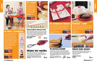Jak z cukierni
KUCHNIA




                                                                                                                                                                                                                                        KUCHNIA
                                                  Dzięki pomysłowemu ra-
                                                  dełku szybko przygotu-
                                                  jesz wierzch placka owo-
                                                  cowego lub tarty. Wystar-
                                                  czy przesunąć rolką po
                                                  rozwałkowanym kawałku,
                                                  by uzyskać odpowiednio
                                                  przygotowany placek, jak
                                                  z profesjonalnej cukierni.
                                                  Szerokość rolki 11 cm
                                                  RADEŁKO DO CIASTA
                                                  Kod 57940

                                                   S U P E R   C E N A

                                                   16,99     11,99


                                                                                                               Na świąteczne łakocie                                        Świeżość i smak
                                                                                                               Wśród podarunków przyniesionych przez św. Mikołaja           Ciasto nie wyschnie i zachowa pełen aromat. Stylowy po-
                                                                                                               znalazł się także dekoracyjny talerz wyglądający jak         jemnik z pokrywką zabezpieczy je również przed owada-
                                                                                                               prezent. Wyłóż na niego pierniczki, orzechy i inne           mi. Pokrywka ma składany uchwyt, dzięki czemu łatwo
                                                                                                               słodkości, a będzie wspaniałym upominkiem dla całej          zmieścisz go w lodówce. Przyda Ci się także, gdy zabie-
                                                  Wyczaruj bajkowe dekoracje tortów!                           rodziny. W kształcie rombu, wykonany z ceramiki.
                                                                                                               12,5 x 16 x 18 cm
                                                                                                                                                                            rasz ciasto na imprezę do znajomych.
                                                                                                                                                                            Średnica 25 cm
          Do domu i przedszkola
                                                                                                                                                     S U P E R C E N A                                          S U P E R C E N A
                                                  Mając do dyspozycji ten zestaw, możesz dać upust swojej

          Dzieci uwielbiają mocno brudzące
                                                  fantazji i zadziwić wszystkich czarodziejskimi dekoracjami
                                                  tortów i ciast. Aż 7 różnych końcówek-nosków umożliwia
                                                                                                               OZDOBNY TALERZ ŚWIĄTECZNY
                                                                                                               Kod 59022
                                                                                                                                                     19,99    15,99         POJEMNIK NA CIASTO
                                                                                                                                                                            Kod 57419
                                                                                                                                                                                                                 16,99    11,99
          zabawy. Jak pozwolić im na kreatyw-     Ci malowanie niezwykłych wzorów. W zestawie z torebką
          ność przy malowaniu farbkami,           na krem, ułatwiającą jego wygodne wyciskanie.
          a jednocześnie uchronić ubrania
                                                  ZESTAW DO DEKOROWANIA                                                                                                     NOWOŚĆ!
          przed plamami? Załóż dzieciakom
                                                                                      8
          super modne fartuszki: balową su-
          kienkę dla małej księżniczki i strój
                                                  CIAST I TORTÓW
                                                  Kod 58409                         elementóW
                                                                                                   13,99
          pirata dla małego łobuziaka. W takich
          fartuszkach mogą także pomagać
          mamie w kuchni przy robieniu świą-
          tecznych pierniczków i innych sma-
          kołyków. Szerokość 54 cm
          do 100 cm, długość 64 do 90 cm,
          możliwość regulacji za pomocą
          paska na szyję.
          FARTUSZEK KSIĘŻNICZKI
          Kod 59051
                                                                                                               Na pierwszy kawałek                                          Oddzieli białko idealnie!
                                                  Ubijesz bez wysiłku
           S U P E R   C E N A
                                                                                                               Jak elegancko wyjąć z formy i podać pierwszy kawałek         Koniec kłopotów z oddzieleniem białka od żółtka!
           19,99      15,99                       Ergonomicznie zaprojektowany uchwyt wygodnie
                                                                                                               świeżo upieczonej szarlotki lub tarty? Zastosuj niezwy-
                                                                                                               kły trik – przed wstawieniem ciasta do piekarnika włóż pod
                                                                                                                                                                            Wbij jajko do ceramicznego kurczaczka i pochyl go nad
                                                                                                                                                                            miską, a samo białko wyleje się z jego dzióbka.
          FARTUSZEK PIRATA                        układa się w dłoni, co ułatwia posługiwanie się trzepacz-    spód pomysłową łopatkę, która umożliwi wyjęcie pierwsze-     Pomysłowe i zabawne!
          Kod 59052                               ką i zmniejsza dyskomfort odczuwany w trakcie długo-         go kawałka bez robienia bałaganu. Wykonana ze stali nie-     7,5 cm x 8,5 cm
          S U P E R    C E N A                    trwałego ubijania potraw. Długość 23 cm                      rdzewnej. 9,5 x 14,5 x 4 cm
                                                                                                                                                                            CERAMICZNY SEPARATOR
           19,99    15,99                         TRZEPACZKA Z KOMFORTOWYM UCHWYTEM
                                                  Kod 59066                                        16,99       ŁOPATKA DO SERWOWANIA CIASTA
                                                                                                               Kod 58760                                       14,99        DO JAJKA
                                                                                                                                                                            Kod 59050                                     15,19
          6                                                                                                                                                                                                                         7
 