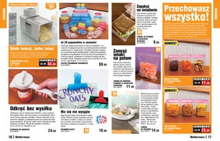 Przechowasz
          Wyciągana	szufladka	z	pokrywką                  osZcZędŹ

                                                            15zł                                                                                                 Zapakuj
                                                                                                                                                                 na śniadanie
KUCHNIA




                                                                                                                                                                                                                                                                KUCHNIA
                                                                                                                                                                                                 wszystko!
                                                                                                                                                                 Gdy chcesz przechować
                                                                                                                                                                 żywność na później lub
                                                                                                                                                                 zabrać przekąski i kanapki
                                                                                                                                                                 w podróż, włóż je do tore-
                                                                                                                                                                 bek ze szczelnym zapię-
                                                                                                                                                                 ciem, gwarantującym dłu-        Praktyczne pojemniki z pokrywkami doskonale nadają się
                                                                                                                                                                 gotrwałą świeżość.              do przechowywania różnych produktów spożywczych.
                                                                                                                                                                 16,5 x 15 cm                    Mają uniwersalne zastosowanie: możesz mrozić w nich
                                                                                                                                                                                                 potrawy w zamrażalniku lub po zdjęciu pokrywki podgrze-
                                                                                                                                                                 35                              wać w mikrofalówce. A po użyciu wygodnie umyjesz je
                                                                                                                                                                 sztuk
                                                                                                                                                                                                 w zmywarce. Duże: 14 x 14 x 16,5 cm, pojemność 2 litry,
                                                                                                                                                                 TOREBKI NA ŻYWNOŚć              średnie: 11 x 11 x 14,5 cm, pojemność 1 litr
                                                                                                                                                                 ZE SZCZELNYM

                                                                        Aż 28 pojemników w zestawie!
                                                                                                                                                                 ZAPIĘCIEM
                                                                                                                                                                 Kod 58242            9,99       NOWOŚĆ!
                                                                        Kolorowy zestaw pojemników w różnych kształtach i roz-

          Wiele funkcji, jedna tarka!                                   miarach to najlepszy sposób na przechowywanie produktów
                                                                                                                                                                                         25
                                                                        spożywczych w Twojej kuchni. Szczelne pokrywki sprawia-
                                                                        ją, że żywność dłużej postaje świeża. Pojemniki przydadzą    Zamroź                                              sztuk



                                                                                                                                     smaki
          Idealna do sera i warzyw. Starte wiórki zbierają się
          w poręcznej szufladce, w której przechowasz je                się także do zapakowania lunchu do biura lub przekąsek na

                                                                                                                                     na potem
          w lodówce nawet kilka dni. 17 x 10 x 10 cm                    rodzinny wyjazd. Dodatkowo w zestawie znajdują się dwa
                                                                        komplety miarek. Największy pojemnik ma wymiary 32 x 26
                                                S U P E R    C E N A    x 8 cm, najmniejsze: 7 x 3 x 3,5 cm
          WSZECHSTRONNA TARKA
                                                                                                                                     Gdy chcesz zamrozić
          Z SZUFLADKĄ
          Kod 19314
                                                49,99     34,99         ZESTAW POJEMNIKÓW KUCHENNYCH
                                                                        Kod 59064                                      89     ,99    świeże owoce i warzy-
                                                                                                                                     wa z działki, włóż je do
                                                                                                                                     szczelnie zamykanych to-
                                                                                                                                     rebek, w których przecho-
                                                                                                                                     wasz je w zamrażalniku
                                                                                                                                     przez długie miesiące.

                                                                                                                                                                                                 ŚREDNIE POJEMNIKI                    S U P E R   C E N A
                                                                                                                                     TOREBKI DO MROŻENIA                                         DO PRZECHOWYWANIA
                                                                                                                                     ŻYWNOŚCI ZE SZCZELNYMI                                      Kod 59058                            16,19     11,99
                                                                                                                                     ZAPIĘCIAMI
                                                                                                                                     Kod 58241      11  ,99
                                                                                                                                                                                                 NOWOŚĆ!
                                                                                                                                    16
                                                                                                                                    sztuk
                                                                                                                                                                      Wielofunkcyjne torebki
                                                                                                                                                                      do pieczenia pozwolą
                                                                                                                                                                      Ci przyrządzać posiłki
                                                                                                                                                                      bez dodawania tłusz-
                                                                                                                                                                      czu. Potrawy upieką
                                                                                                                                                                      się we własnym, pysz-

          Odkręć bez wysiłku
                                                                                                                                                                      nym sosiku. Toreb-
                                                                                                                                                                      ki służą także do goto-

          Otwieranie mocno zakręconych słoików i innych pojemni-        Nic się nie wysypie                                                                           wania w mikrofalówce,
                                                                                                                                                                      marynowania, prze-
          ków pójdzie łatwo, gdy skorzystasz z pomysłowego otwie-       Mają bardzo wiele zastosowań w całym                                                          chowywania, zamraża-
          racza. Kręcąc górnym pokrętłem, dokręć otwieracz do po-       domu! Równie dobrze sprawdzą się przy                                                         nia i odgrzewania żyw-
          wierzchni nakrętki, a następnie posłuż się rączką jak dźwi-   zamykaniu torebek z mąką czy cukrem,                                                          ności. Zakres tem-
          gnią podnośnika. W górnej części rączki znajduje się także    jak i spinaniu rachunków i dokumentów.                                                        peratur od -30oC do
          otwieracz do kapsli. Pasuje do nakrętek o średnicy            W paczce znajdziesz 8 średnich i 4 małe                                                       200oC. 38 x 25 cm
          od 2,5 do 8,5 cm, długość 24 cm                               klipsy.                                                                                                                  DUŻE POJEMNIKI                       S U P E R   C E N A
                                                                                                                                                                      TOREBKI
                                                                                                                                                                                                 DO PRZECHOWYWANIA
          OTWIERACZ DO NAKRĘTEK
          Kod 59072                                         24,99       KOLOROWE KLIPSY
                                                                        Kod 39410                    12
                                                                                                     sztuk
                                                                                                                       18,99        Zapięcia	w	komplecie
                                                                                                                                                                      DO PIECZENIA
                                                                                                                                                                      Kod 58410      14,99       Kod 59057                            29,99     23,99
          16                                                                                                                                                                                                                                               17
 