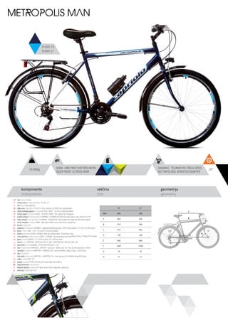 16.60kg 26”SRAM - MRX TWIST SHIFTERS MICRO
INDEX FRONT / 6 SPEED REAR
SHIMANO - TOURNEY RD-TZ50 6-SPEED,
NOT RAPID-RISE, W/RIVETED ADAPTER
komponente
components
veličina
size
geometrija
geometry
C
D
B
A
F
H
G
E
METROPOLIS MAN
914391-19
914391-21
ram / frame / Hi-ten
veličina rama / frame size / 26” x 19”; 26” x 21”
vila / fork / Steel rigid fork
šoljica vile / head parts / FP-H515 - 8 pcs, thread: 22.2/30/27mm, W/key washer
uložci srednjeg pogona / b.b. parts / THUN - GOAL - 122.5 mm, shell: BSA 68mm
srednji pogon /crankset / LASCO - 42/34/24 170mm, PVC coated, W/ chainguard
prednji menjač / front derailleur / SHIMANO - TOURNEY FD-TZ30 band type, down-route, 28.6mm, for 44T
zadnji menjač / rear derailleur / SHIMANO - TOURNEY RD-TZ50 6-speed, not rapid-rise, W/riveted adapter
ručica menjača / shifters / SRAM - MRX twist shifters micro index front / 6 speed rear
brzina / speed / 18
zupčanici / freewheel / SHIMANO - multiple freewheel sprocket, TZ MF-TZ20 6-speed 14-16-18-21-24-28T brown
lanac / chain / KMC - Z-33 - 1/2”x3/32” (114 links) (6 speed)
kočnica / brakes / LOGAN - JY-946AE - alloy die casting brakes, 70 mm shoe, silver
ručica kočnice / brake levers / LOGAN - JY-325PAE - die casting alloy lever with plastic clamp, 2.5 finger, for V-brakes
glave / hubs / QUANDO - KT-122F front black / KT-122R rear black
obruči / rims / KRIPTON - KRYPTON-X 559-19, 36H , EYELETING: NO, RDA: NO, GBS: YES
pneumatici / tires / RUBENA - 47-559 V66 FLASH (26 X 1.75)
lula / handle stem / KRIPTON X - GW-HS14 - steel, ext.: 100mm, rise: +25, dia.: 22.2mm, bar bore: 25.4mm
upravljač / handle bar / KRIPTON X - GWHB-02, ATB - steel, W=600mm, angle 15 deg., 22.2X25.4mm
rog / bar ends / -
stub sedla / seat post / KRIPTON X - GWSPSTEEL25.4 - steel seat post 25.4x300mm long, W/O clamp
sedlo / sadle / DDK - 221
pedale / pedals / FP-818, PP body, 9/16”, with balls, with reflector
zadnji amortizer / rear shock / -
dodatna oprema / accesories / Steel carrier, Steel mudguards, Lighting set
težina kg / weight kg / 16.6
19” 21”
MM 483 530
A 483 530
B 553 589
C 572 602
D 150 160
E 440 440
F 1067 1098
G 73 73
H 71 71
 