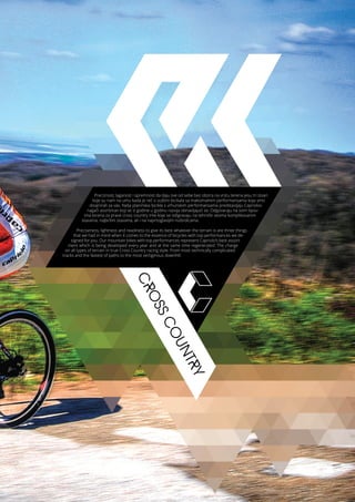 CROSSCOUNTRYPreciznost, laganost i spremnost da daju sve od sebe bez obzira na vrstu terena jesu tri stvari
koje su nam na umu kada je reč o suštini bicikala sa maksimalnim performansama koja smo
dizajnirali za vas. Naša planinska bicikla s vrhunskim performansama predstavljaju Capriolov
najjači asortiman koji se iz godine u godinu razvija obnavljajući se. Odgovaraju na svim tipov-
ima terena za prave cross country trke koje se odigravaju na tehnički veoma komplikovanim
stazama, najbržim stazama, ali i na najvrtoglavijim nizbrdicama.
Preciseness, lightness and readiness to give its best whatever the terrain is are three things
that we had in mind when it comes to the essence of bicycles with top performances we de-
signed for you. Our mountain bikes with top performances represent Capriolo’s best assort-
ment which is being developed every year and at the same time regenerated. The charge
on all types of terrain in true Cross Country racing style. From most technically complicated
tracks and the fastest of paths to the most vertiginous downhill.
 