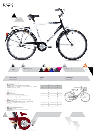 14kg 26”MODE - SINGLE 44T P118 - 26 X 1.75
komponente
components
veličina
size
geometrija
geometry
C
D
B
A
F
H
G
E
PARIS
905240-21
ram / frame / Hi-ten
veličina rama / frame size / 26” x 21” / 26” x 19”
vila / fork / Steel rigid fork
šoljica vile / head parts / FP-H515 - 8 pcs, thread: 22.2/30/27mm, W/key washer
uložci srednjeg pogona / b.b. parts / FP-602 BB parts 5 pcs, thread: 1.37”X24T, 1/4”X9 ball, axle: 3T, 126 mm
srednji pogon /crankset / MODE - SINGLE 44T
prednji menjač / front derailleur / -
zadnji menjač / rear derailleur / -
ručica menjača / shifters / -
brzina / speed / 1
zupčanici / freewheel / 18T
lanac / chain / KMC - C-410 - 1/2”x1/8” (100 links) (1 speed)
kočnica / brakes / Front steel V-brake / Rear VELOSTEEL COASTER BRAKE HUB
ručica kočnice / brake levers / Right hand PVC V-brake lever
glave / hubs / QUANDO - KT-122F front silver / VELOSTEEL COASTER BRAKE HUB
obruči / rims / KRIPTON - KRYPTON 559-19, 36H , EYELETING: NO, RDA: NO, GBS: NO
pneumatici / tires / P118 - 26 X 1.75
lula / handle stem / GW-HS14 - steel, ext.: 100mm, rise: +25, dia.: 22.2mm, bar bore: 25.4mm
upravljač / handle bar / AMSTERDAM - steel, φ22.2×1.2T×680mm
rog / bar ends / -
stub sedla / seat post / GWSPSTEEL25.4 - steel seat post 25.4x250mm long, W/O clamp
sedlo / sadle / city with spring
pedale / pedals / FP-833 full black (with inlaid non-slip)
zadnji amortizer / rear shock / -
dodatna oprema / accesories / Steel carrier, Steel mudguards, Lighting set
težina kg / weight kg / 14
21” 19”
MM 533 483
A 533 483
B 562 542
C 574 562
D 160 160
E 442 442
F 1071 1060
G 72 73
H 70 71
 