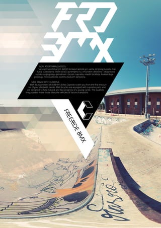FREERIDEBMX
NOVI ASORTIMAN ZA DECU
Sa svojim asortimanom dečijih bicikala Capriolo je s vama od prvog susreta mal-
išana s pedalama. BMX bicikla opremljena su vrhunskim delovima i dizajnirana
su tako da pogoduju prirodnom i brzom napretku mladih biciklista. Kvaliteti koje
poseduju čine ova bicikla vozilima budućih šampiona.
NEW RANGE OF CHILDREN,S
With its assortment of children’s bikes Capriolo is with you from the first encoun-
ter of your child with pedals. BMX bicycles are equipped with supreme parts and
are designed to help natural and fast progress of a young cyclist. The qualities
they possess make those bikes the vehicles of future champions.
 