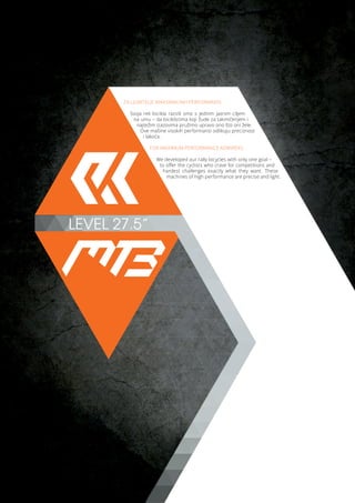 LEVEL 27.5”
ZA LJUBITELJE MAKSIMALNIH PERFORMANSI
Svoja reli bicikla razvili smo s jednim jasnim ciljem
na umu – da biciklistima koji žude za takmičenjem i
najtežim izazovima pružimo upravo ono što oni žele.
Ove mašine visokih performansi odlikuju preciznost
i lakoća.
FOR MAXIMUM PERFORMANCE ADMIRERS
We developed our rally bicycles with only one goal –
to offer the cyclists who crave for competitions and
hardest challenges exactly what they want. These
machines of high performance are precise and light.
 
