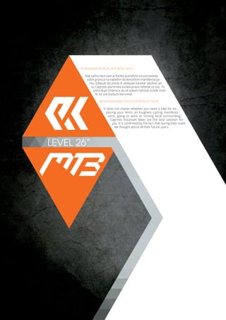 LEVEL 26”
PLANINSKA BICIKLA ZA SVAČIJI UKUS
Nije važno da li vam je biciklo potrebno za saznavanje
vaših granica na najtežim biciklističkim manifestacija-
ma, odlazak do posla ili obilazak lokalne okoline, jer
su Capriolo planinska bicikla pravo rešenje za vas. To
potvrđuje činjenica da se tokom njihove izrade misli-
lo na sve buduće korisnike.
MOUNTAIN BIKE FOR EVERYBODY’S TASTE
It does not matter whether you need a bike for ex-
ploring your limits on toughest cycling manifesta-
tions, going to work or visiting local surrounding,
Capriolo mountain bikes are the best solution for
you. It is confirmed by the fact that during their make
we thought about all their future users.
 