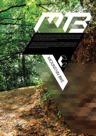 MOUNTAIN
BIKE
Capriolo je razvio čitav asortiman pouzadanih višenamenskih planinskih bicika-
la za profesionalne sportiste, ali i svakodnevnu namenu. Ponosimo se činjen-
icom da iz godine u godinu mogućnosti ovog asortimana proširujemo tako da
on postaje pristupačan svim biciklistima.
Capriolo has developed a whole assortment of reliable multi-purpose moun-
tain bikes not only for professional athletes, but also for everyday use. We are
proud of the fact that year after year we expand our assortment so that is
becomes affordable to all cyclists.
 