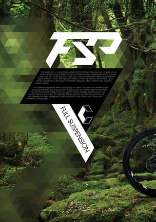 FULLSUSPENSION
Full Suspension za nas predstavlja avanturistički biciklizam. Bez obzira da li tragate za nep-
oznatim stazama koje ostavljaju bez daha u ušuškanom svetu najizazovnijih vrhova, ili se pak
trkate u reli stilu na terenu punom šiblja, ova u potpunosti planinska bicikla moraju da budu
lagana, efikasna i čvrsta. Naš legendarni Mayan, sinonim za avanturu, performans i spos-
obnost, redizajniran je da bi ispunio standarde vašeg stila vožnje. Izaberite svoju avanturu,
izaberite Mayan.
Full Suspension represents adventurous cycling. No matter if you search for unknown tracks
that take your breath away in tucked world of peaks, or put on a number plate and race Rally
Car-style through Mother Nature’s terrain gauntlet, these completely mountain bikes must
be light, efficient and tough. Our legendary Mayan, synonym for adventure, performance
and capability, has been redesigned to fulfill standards of your style of ride. Choose your
adventure, choose Mayan.
 