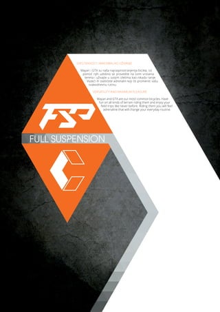 FULL SUSPENSION
SVESTRANOST I MAKSIMALNO UŽIVANJE
Mayan i GTX su naša najrasprostranjenija bicikla. Uz
pomoć njih udobno se provedite na svim vrstama
terena i uživajte u svojim izletima kao nikada ranije.
Vozeći ih osetićete adrenalin koji će promeniti vašu
svakodnevnu rutinu.
VERSATILITY AND MAXIMUM PLEASURE
Mayan and GTX are our most common bicycles. Have
fun on all kinds of terrain riding them and enjoy your
field trips like never before. Riding them you will feel
adrenaline that will change your everyday routine.
 