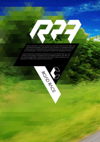 ROAD
RACE
Brzina, preciznost i okretnost osobine su koje krase naša drumska bicikla. Kao
kombinacija tehnologije i pouzdanosti ona su biciklisti na raspolaganja gde god.
Nudimo vam od modela dizajniranih za takmičenje pa sve do onih koji su namen-
jeni za zadovoljstvo i uživanje u beskrajnim vožnjama do najudaljenijih lokacija.
Speed, preciseness and agility are features that our city bicycles have. As a com-
bination of technology and reliability they are available anywhere. We offer not
only models designed for competitions but also those made for pleasure and
enjoyment in endless rides towards furthest locations.
 