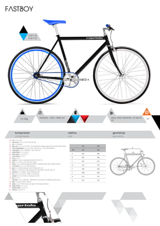 10.10kg 26”PROWHEEL - FIXED, 170MM, 46T SINGLE SPEED FREEWHEEL 18T AND FIX
16T
komponente
components
veličina
size
geometrija
geometry
FASTBOY
914617-54
914617-58
ram / frame / Hi-ten
veličina rama / frame size / 700 x 540, 700 x 580
vila / fork / Steel fork
šoljica vile / head parts / FP-H812PL - 7pcs, 28.6/44/30mm, Bearings: Caged (5/32”x22), Steel ED with FP-HW-03
uložci srednjeg pogona / b.b. parts / THUN - ROCKY ML 2.0 - 119 mm, shell: BSA 68mm
srednji pogon /crankset / PROWHEEL - FIXED, 170mm, 46T
prednji menjač / front derailleur / -
zadnji menjač / rear derailleur / -
ručica menjača / shifters / -
brzina / speed / 1
zupčanici / freewheel / single speed freewheel 18T and fix 16T
lanac / chain / KMC - Z-410 - white color (1 speed)
kočnica / brakes / FIXED alloy caliper brake FRONT, 27.5MM PIVOT BOLT; REAR 12.8MM PIVOT BOLT
ručica kočnice / brake levers / FIXED brake lever
glave / hubs / 3/8” axle alloy silver hub for fixed bike front + rear
obruči / rims / FIXED 622-15, high wall 40mm, 32H, EYELETING: NO, RDA: NO, GBS: YES
pneumatici / tires / RUBENA - 23-622 SYRINX (700 x 23C)
lula / handle stem / KALLOY - TORINO- 22.2 60X150mm
upravljač / handle bar / FIXED - 22.2 barbore 25.4 x 400
rog / bar ends /
stub sedla / seat post / KRIPTON X - GWSPSTEEL25.4- steel seat post 25.4x300mm long, W/O clamp
sedlo / sadle / SELLE ROYAL - MACH PU
pedale / pedals / FP-906, PP body, steel cage, 9/16”, with balls, with reflector
zadnji amortizer / rear shock / -
dodatna oprema / accesories / -
težina kg / weight kg / 10.1
540 580
MM 540 580
A 540 580
B 562 568
C 567 573
D 125 125
E 430 430
F 1030 1045
G 72.2 72.2
H 70.5 70.5
C
D
B
A
F
H
G
E
 