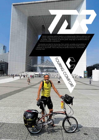 TOURING
COMFORT
Bicikla iz gradskog spektra idealna su za obilazak grada. Njihova udobnost, sves-
tranost i mogućnost da pružaju više od prosečnih bicikala čine ih pravim izborom
za srednje i duge distance na ulicama grada. Zbog toga su savršena bicikla za
komforno kretanje u svakodnevici.
City bicycles are ideal for city touring. Their comfort, versatility and possibility to
offer more than average bicycles make them the right choice for middle and long
distances on city streets. That is why they are perfect bicycles for comfortable
everyday travel.
 