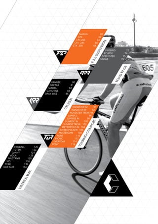 FREERIDEBMX
ROADRACE
FULLSUSPENSION
MAYAN	 60
GTX	 62
CTX 260 	 64
CTX 240 66
CTX 200 68
FIREBIRD	 72
ECLIPSE	 74
SPEEDSTER 	 75
SINGLE 76
TOURING
COMFORT
ROADSTER M 91
ROADSTER W 92
ROADSTER TREKK 94
DIANA S	 96
SUNRISE M 98
SUNRISE W 100
SUNRISE TREKK 102
METROPOLIS M 104
METROPOLIS W 106
AMSTERDAM 108
PARIS 110
PICNIC 112
EVERYDAY 114
PONY 116
FIREBALL 120
TOTEM 122
SUNNY 124
VIOLA	 126
MUSTANG	 128
KID 130
STAR 132
GUR GUR 134
CRUISER
KANGEE	 80
NECTAR	 81
MALIBU 	 82
SUNSHINE 84
O’MA BIKE 86
 