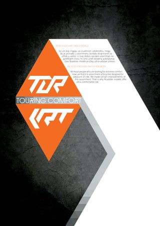 TOURING COMFORT
BICIKLA ZA SVAKI DAN U NEDELJI
Svi oni koji tragaju za izuzetnom udobnošću, mogu
da je pronađu u asortimanu bicikala dizajniranih za
užitak u vožnji. U ovaj dobro razvijeni asortiman na
godišnjem nivou mi smo uneli dodatna poboljšanja.
Zato Roadster modeli pružaju ultra-udoban prevoz.
BICYCLE FOR EVERY DAY OF THE WEEK
All those people who are looking for extreme comfort
now can find it in assortment of bicycles designed for
pleasure of ride. We made certain improvements of
this assortment. That is why Roadster models offer
ultra-comfortable ride.
 