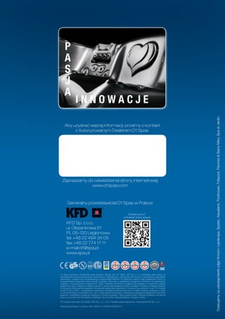 P
     A
     S
     J
     A
                 INNOWACJE




                                                                                                                           Dziękujemy za udostępnienie zdjęć firmom: Leaderspa, Spatec, Aqualand, Poolhouse, Folkpool, Piscines & Bains Méry, Spa et Jardin
    Aby uzyskać więcej informacji, prosimy o kontakt
         z Autoryzowanym Dealerem D1 Spas:




  Zapraszamy do odwiedzenia strony internetowej
               www.d1spas.com



       Generalny przedstawiciel D1 Spas w Polsce:

                                                                           Zeskanuj kod
                                                                       i odwiedź www.spa.pl

       KFD Sp. z o.o.
       ul. Olszankowa 51
       PL 05-120 Legionowo
       tel. +48 22 494 34 05
       fax +48 22 774 17 11
       e-mail d1@spa.pl
       www.spa.pl




D1 Spas nieustannie udoskonala swoje produkty, dlatego firmy D1 Spas i KFD Sp. z o.o. zastrzegają sobie prawo do
wprowadzania zmian konstrukcyjnych, technicznych, materiałowych, parametrów technicznych, wyposażenia i specyfikacji
oferowanych urządzeń bez wcześniejszego powiadomienia klientów. W niektórych krajach mogą występować różnice w
komplementacji i parametrach technicznych urządzeń. Informacje o urządzeniach dostępnych w Polsce i ich parametrach
uzyskasz u Autoryzowanych Dealerów D1 Spas. Parametry techniczne urządzeń były aktualne w momencie oddania
publikacji do druku. Mogą one ulegać zmianom w wyniku wprowadzania nowych rozwiązań. Podane w niniejszej publikacji
promocyjnej informacje są poglądowe i nie stanowią zapewnienia zgodności z umową w rozumieniu art. 4 ust. 3 i 4 Ustawy
z dnia 27 lipca 2002 r. o szczególnych warunkach sprzedaży konsumenckiej oraz o zmianie Kodeksu Cywilnego, a także
nie stanowią towaru w rozumieniu art. 4 ust. 2 wyżej wymienionej Ustawy. Indywidualne uzgodnienia właściwości, warunków
gwarancji i specyfikacji urządzenia następują w umowie sprzedaży i karcie gwarancyjnej. Niniejsza publikacja nie stanowi
oferty w rozumieniu art. 66 Kodeksu Cywilnego. Nie ponosimy odpowiedzialności za błędy w druku.

© Copyright Dimension One Spas / KFD Sp. z o.o. 2012. Wszelkie prawa zastrzeżone. Tłumaczenie KFD Sp. z o.o.

Katalog wydrukowano w Polsce. Wer. 082012, D1KFDDA1009082012.
 