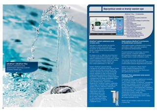 Najczystsza woda w branży wanien spa
                                                                                                UltraPure® Plus – 10 elementów
                                                                                               1. Filtr ze skimerem
                                                                                               2. Filtr przeznaczony do systemu UltraPure®
                                                                                                  i UltraPure® Plus
                                                                                               3. Pompa cyrkulacyjna działająca 24 godziny/dobę
                                                                                               4. Podgrzewacz
                                                                                               5. Dysza podająca ozon
                                                                                               6. Obieg zamknięty oczyszczania
                                                                                               7. Komora odgazowania,
                                                                                                  w której z ozonu otrzymywany jest tlen
                                                                                               8. Lampa generująca promienie UV
                                                                                                  i wytwarzająca ozon
                                                                                               9. Dysza wylotowa podgrzewacza
                                                                                                  – wyrzut podgrzanej wody i tlenu
                                                                                              10. Dysza wylotowa obiegu czyszczenia
                                                                                                  – wyrzut oczyszczonej wody


                                       UltraPure®: system uzdatniania wody                 Zalety systemu UltraPure® w porównaniu
                                       na bazie ozonu                                      ze standardowym ozonatorem
                                       Specjaliści w zakresie wanien spa zgodnie           Jest to jedyny system uzdatniania wody w obiegu
                                       twierdzą, że system utrzymania wody                 zamkniętym, dzięki czemu jego wydajność
                                       jest jednym za najważniejszych wskaźników           jest zwiększona dziesięciokrotnie.
                                       jakości i niezawodności zarówno produktu,
                                       jak i jego marki.                                   W przeciwieństwie do klasycznego ozonatora,
                                                                                           woda w wannie z systemem UltraPure®
                                       W związku z tym w 1988 roku firma Dimension         jest uzdatniana w sposób ciągły przez 24 godziny
                                       One Spas opracowała Crystalzone® - pierwszy         na dobę, nawet w czasie korzystania z wanny.
                                       system uzdatniania wody na bazie ozonu. Rządni
                                       innowacji pionierzy stworzyli UltraPure® unikalny   Ozon nie jest wyrzucany do niecki wanny,
                                       system uzdatniania w branży wanien spa,             co zapobiega odczuciom dyskomfortu użytkownika,
     UltraPure® i UltraPure® Plus      który został opatentowany w 1997 roku.              a jednocześnie zapewnia długowieczność produktu.
     Systemy uzdatniania wody,
                                       System UltraPure® zapewnia filtrację                System ten w połączeniu z filtrem Vision®
     gwarantujące najwyższą czystość   o wydajności 40 000 litrów wody dziennie. Woda      (również unikalne rozwiązanie firmy D1)
     w branży wanien spa.              w wannie spa jest więc oczyszczana 25 razy          sprawia, że stosowanie środków chemicznych
                                       dziennie. Zasysana przez pompę cyrkulacyjną         jest ograniczone do minimum.
                                       poprzez specjalnie do tego przeznaczony filtr
                                       zostaje poddana pierwszemu etapowi filtracji        UltraPure® Plus: uzdatnianie wody ozonem
                                       nieczystości. Następnie woda zostaje podgrzana      i promieniami UV
                                       i odseparowana do obiegu zamkniętego, gdzie
                                                                                           Poszukując innowacyjnych i efektywnych rozwiązań,
                                       oddziałuje na nią ozon generowany
                                                                                           D1 opracowało system UltraPure® Plus.
                                       przez specjalną lampę - patent firmy D1.
                                                                                           Jest to system bazujący na UltraPure®, wzbogacony
                                       Wyjątkowość i wydajność systemu uzdatniania
                                                                                           dodatkowym działaniem promieni UV. Promienie
                                       wody polega na procesie, który poddaje wodę
                                                                                           te, mają działanie bakteriobójcze, są wyjątkowo
                                       działaniu ozonu w całkowitym odizolowaniu.
                                                                                           skuteczne w walce z mikroorganizmami i bakteriami
                                       Pod koniec tego procesu, woda zostaje
                                                                                           chorobotwórczymi. Ozon i promienie UV wytwarzane
                                       wymieszana w komorze
                                                                                           są przez jedną lampę – produkt unikalny
                                       odgazowania, gdzie ozon
                                                                                           i rewolucyjny w branży wanien spa.
                                       przekształcany jest w tlen,
                                                                                           Rozwiązanie opracowane przez inżynierów D1.
                                       po czym woda uwalniana
                                                                                           UltraPure® Plus to opatentowany system, jedyny
                                       jest do niecki. Celem patentu
                                                                                           jaki uzyskał certyfikat UL/CE.
                                       D1 było uniknięcie kontaktu
                                       kąpiących się osób w wannie
                                                                                           System ten jest dostępny wyłącznie w wannach
                                       z działaniem ozonu.
                                                                                           z kolekcji Bay.



08
 