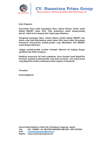Perum Pondok Sejahtera Jl. Parkit 2 No. 19 Kutabumi, Tangerang – Banten
Telp : 021 – 5920897 – Hp : 0812 8227 6965/0852 1885 8555 – 0857 15522212
Email : nusantaraprimagroup@gmail.com
Website : www.nusantaraprimagroup.com
Eksis, Karena Dipercaya
CV. Nusantara Prima Group
Software, Hardware, Alat Peraga Pendidikan, Buku, Bibit Pertanian dll
Kata Pengantar
Pemerintah Pusat telah menetapkan Dana Alokasi Khusus (DAK) untuk
bidang BKKBN tahun 2016. Nilai nominalnya untuk masing-masing
daerah sudah tertera dengan jelas, begitu juga Juknisnya.
Mengiringi penetapan Dana Alokasi Khusus (DAK) bidang BKKBN dan
Juknis yang telah diberlakukan untuk tahun 2016, kami selaku Perusahaan
Pemasaran menawarkan produk-produk yang dibutuhkan oleh BKKBN
sesuai dengan Juknisnya.
Adapun produk-produk tersebut terlampir dibawah ini lengkap dengan
spesifikasi dan daftar harganya.
Demikian penawaran ini kami sampaikan, besar harapan kami Bapak/Ibu
berkenan membeli produk-produk yang kami tawarkan. Atas kepercayaan
yang Bapak/Ibu berikan sebelumnya kami ucapkan Terimakasih.
Wassalam
PUJIANDRIANI
 