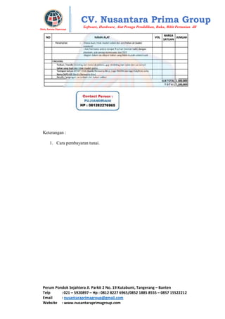 Perum Pondok Sejahtera Jl. Parkit 2 No. 19 Kutabumi, Tangerang – Banten
Telp : 021 – 5920897 – Hp : 0812 8227 6965/0852 1885 8555 – 0857 15522212
Email : nusantaraprimagroup@gmail.com
Website : www.nusantaraprimagroup.com
Eksis, Karena Dipercaya
CV. Nusantara Prima Group
Software, Hardware, Alat Peraga Pendidikan, Buku, Bibit Pertanian dll
Keterangan :
1. Cara pembayaran tunai.
 