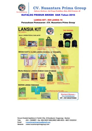 Perum Pondok Sejahtera Jl. Parkit 2 No. 19 Kutabumi, Tangerang – Banten
Telp : 021 – 5920897 – Hp : 0812 8227 6965/0852 1885 8555 – 0857 15522212
Email : nusantaraprimagroup@gmail.com
Website : www.nusantaraprimagroup.com
Eksis, Karena Dipercaya
CV. Nusantara Prima Group
Software, Hardware, Alat Peraga Pendidikan, Buku, Bibit Pertanian dll
KATALOG PRODUK BKKBN DAK Tahun 2016
LANSIA KIT : KM LANSIA 16
Perusahaan Pemasaran : CV. Nusantara Prima Group
 