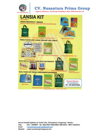 Perum Pondok Sejahtera Jl. Parkit 2 No. 19 Kutabumi, Tangerang – Banten
Telp : 021 – 5920897 – Hp : 0812 8227 6965/0852 1885 8555 – 0857 15522212
Email : nusantaraprimagroup@gmail.com
Website : www.nusantaraprimagroup.com
Eksis, Karena Dipercaya
CV. Nusantara Prima Group
Software, Hardware, Alat Peraga Pendidikan, Buku, Bibit Pertanian dll
 