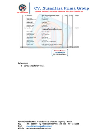 Perum Pondok Sejahtera Jl. Parkit 2 No. 19 Kutabumi, Tangerang – Banten
Telp : 021 – 5920897 – Hp : 0812 8227 6965/0852 1885 8555 – 0857 15522212
Email : nusantaraprimagroup@gmail.com
Website : www.nusantaraprimagroup.com
Eksis, Karena Dipercaya
CV. Nusantara Prima Group
Software, Hardware, Alat Peraga Pendidikan, Buku, Bibit Pertanian dll
Keterangan :
1. Cara pembataran tunai.
 