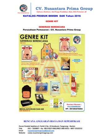 Perum Pondok Sejahtera Jl. Parkit 2 No. 19 Kutabumi, Tangerang – Banten
Telp : 021 – 5920897 – Hp : 0812 8227 6965/0852 1885 8555 – 0857 15522212
Email : nusantaraprimagroup@gmail.com
Website : www.nusantaraprimagroup.com
Eksis, Karena Dipercaya
CV. Nusantara Prima Group
Software, Hardware, Alat Peraga Pendidikan, Buku, Bibit Pertanian dll
KATALOG PRODUK BKKBN DAK Tahun 2016
GENRE KIT
GENERASI BERENCANA
Perusahaan Pemasaran : CV. Nusantara Prima Group
RENCANA ANGGARAN BIAYA DAN SEPESIFIKASI
 