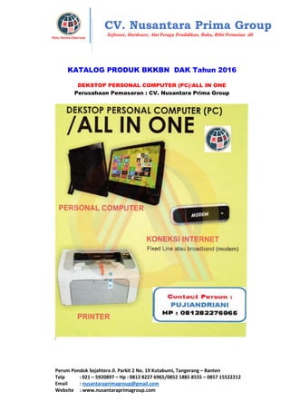 Perum Pondok Sejahtera Jl. Parkit 2 No. 19 Kutabumi, Tangerang – Banten
Telp : 021 – 5920897 – Hp : 0812 8227 6965/0852 1885 8555 – 0857 15522212
Email : nusantaraprimagroup@gmail.com
Website : www.nusantaraprimagroup.com
Eksis, Karena Dipercaya
CV. Nusantara Prima Group
Software, Hardware, Alat Peraga Pendidikan, Buku, Bibit Pertanian dll
KATALOG PRODUK BKKBN DAK Tahun 2016
DEKSTOP PERSONAL COMPUTER (PC)/ALL IN ONE
Perusahaan Pemasaran : CV. Nusantara Prima Group
 