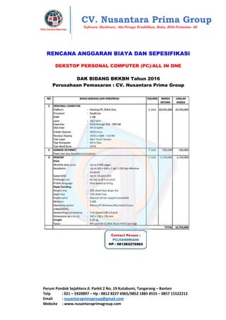 Perum Pondok Sejahtera Jl. Parkit 2 No. 19 Kutabumi, Tangerang – Banten
Telp : 021 – 5920897 – Hp : 0812 8227 6965/0852 1885 8555 – 0857 15522212
Email : nusantaraprimagroup@gmail.com
Website : www.nusantaraprimagroup.com
Eksis, Karena Dipercaya
CV. Nusantara Prima Group
Software, Hardware, Alat Peraga Pendidikan, Buku, Bibit Pertanian dll
RENCANA ANGGARAN BIAYA DAN SEPESIFIKASI
DEKSTOP PERSONAL COMPUTER (PC)/ALL IN ONE
DAK BIDANG BKKBN Tahun 2016
Perusahaan Pemasaran : CV. Nusantara Prima Group
 