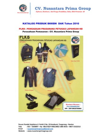 Perum Pondok Sejahtera Jl. Parkit 2 No. 19 Kutabumi, Tangerang – Banten
Telp : 021 – 5920897 – Hp : 0812 8227 6965/0852 1885 8555 – 0857 15522212
Email : nusantaraprimagroup@gmail.com
Website : www.nusantaraprimagroup.com
Eksis, Karena Dipercaya
CV. Nusantara Prima Group
Software, Hardware, Alat Peraga Pendidikan, Buku, Bibit Pertanian dll
KATALOG PRODUK BKKBN DAK Tahun 2016
PLKB : PENGADAAN PRASARANA PETUGAS LAPANGAN KB
Perusahaan Pemasaran : CV. Nusantara Prima Group
 