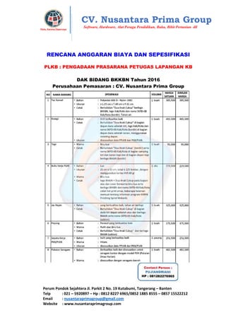 Perum Pondok Sejahtera Jl. Parkit 2 No. 19 Kutabumi, Tangerang – Banten
Telp : 021 – 5920897 – Hp : 0812 8227 6965/0852 1885 8555 – 0857 15522212
Email : nusantaraprimagroup@gmail.com
Website : www.nusantaraprimagroup.com
Eksis, Karena Dipercaya
CV. Nusantara Prima Group
Software, Hardware, Alat Peraga Pendidikan, Buku, Bibit Pertanian dll
RENCANA ANGGARAN BIAYA DAN SEPESIFIKASI
PLKB : PENGADAAN PRASARANA PETUGAS LAPANGAN KB
DAK BIDANG BKKBN Tahun 2016
Perusahaan Pemasaran : CV. Nusantara Prima Group
 