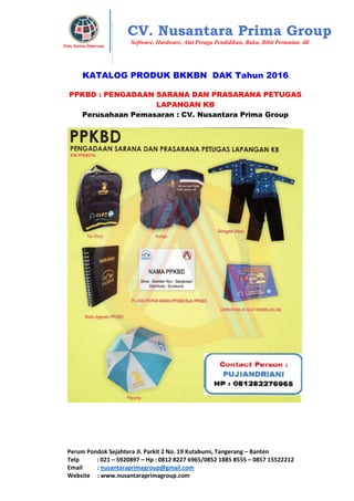 Perum Pondok Sejahtera Jl. Parkit 2 No. 19 Kutabumi, Tangerang – Banten
Telp : 021 – 5920897 – Hp : 0812 8227 6965/0852 1885 8555 – 0857 15522212
Email : nusantaraprimagroup@gmail.com
Website : www.nusantaraprimagroup.com
Eksis, Karena Dipercaya
CV. Nusantara Prima Group
Software, Hardware, Alat Peraga Pendidikan, Buku, Bibit Pertanian dll
KATALOG PRODUK BKKBN DAK Tahun 2016
PPKBD : PENGADAAN SARANA DAN PRASARANA PETUGAS
LAPANGAN KB
Perusahaan Pemasaran : CV. Nusantara Prima Group
 