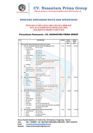 Perum Pondok Sejahtera Jl. Parkit 2 No. 19 Kutabumi, Tangerang – Banten
Telp : 021 – 5920897 – Hp : 0812 8227 6965/0852 1885 8555 – 0857 15522212
Email : nusantaraprimagroup@gmail.com
Website : www.nusantaraprimagroup.com
Eksis, Karena Dipercaya
CV. Nusantara Prima Group
Software, Hardware, Alat Peraga Pendidikan, Buku, Bibit Pertanian dll
RENCANA ANGGARAN BIAYA DAN SPESIFIKASI
PENGADAAN BINA KELUARGA BALITA (BKB) KIT
DAN ALAT PERMAINAN EDUKATIF (APE)
DAK BIDANG BKKBN TAHUN 2016
Perusahaan Pemasaran : CV. NUSANTARA PRIMA GROUP
 