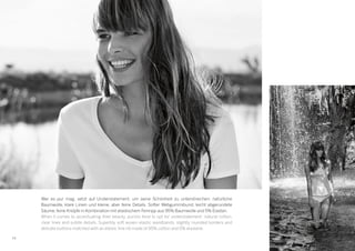 1616
Wer es pur mag, setzt auf Understatement, um seine Schönheit zu unterstreichen: natürliche
Baumwolle, klare Linien und kleine, aber feine Details. Softer Webgummibund, leicht abgerundete
Säume, feine Knöpfe in Kombination mit elastischem Feinripp aus 95% Baumwolle und 5% Elastan.
When it comes to accentuating their beauty, purists tend to opt for understatement: natural cotton,
clear lines and subtle details. Superbly soft woven elastic waistbands, slightly rounded borders and
delicate buttons matched with an elastic fine rib made of 95% cotton and 5% elastane.
 