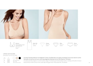 29
100 	weiß/white
410 	nude
000	schwarz/black
Lieferbar ab 01.10.2014
Available from 01.10.2014
Bustier
herausnehmbare Pads/
removeable pads
INT S–XL
144187
Short
INT S–XL
144192
Shirt 0/0
INT S–XL
144189
Mini
INT S–XL
144190
String
INT S–XL
147807
Innovative Seamless-Wäsche mit intelligenter Funktion.Die Materialien sind nahtlos verarbeitet,formen eine natürlich schöne
Silhouette und zeichnen sich auch unter eng anliegender Kleidung nicht ab.93% Polyamid,7% Elastan.
Innovative seamless lingerie in a smart-function design.The fabrics are finished without seams,creating a silhouette of natural
beauty without visible contours even under tight-fitting garments.93% polyamide,7% elastane.
 