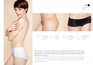 31
Hip-String
EU/D 34–44
INT XS–XXL
119196
Hip-Pants
EU/D 36–46
INT S–3XL
119198
Hip-Rio
EU/D 36–46
INT S–3XL
119197
Taillenslip/Maxi
EU/D 36–48
INT S–4XL
140178
Nicht zu spüren – nicht zu sehen! Selbst unter eng anliegender Kleidung. Durch die moderne Laser-
cut-Technologie ist diese Serie komplett nahtlos verarbeitet. Die Slips garantieren durch ihren hohen
Baumwollanteil und die superflache Verarbeitung ein unglaublich gutes Tragegefühl. 50% Baumwolle,
40% Polyamid, 10% Elastan.
Nothing seen – nothing felt! Even when worn under tight-fitting garments. Thanks to state-of-the-art
laser-cutting technology, this series comes in a totally seamless design. Panties thanks to the high
share of cotton and the ultra-flat finish provide an incredible feeling of comfort. 50% cotton, 40%
polyamide, 10% elastane.
100 	weiß/white
410 	nude
000	schwarz/black
 