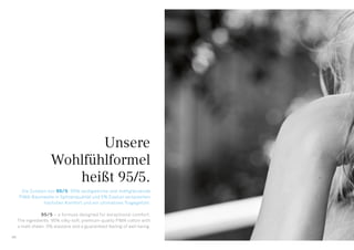 Unsere
Wohlfühlformel
heißt 95/5.
Die Zutaten von 95/5: 95% seidigweiche und mattglänzende
PIMA-Baumwolle in Spitzenqualität und 5% Elastan versprechen
höchsten Komfort und ein ultimatives Tragegefühl.
95/5 – a formula designed for exceptional comfort.
The ingredients: 95% silky-soft, premium-quality PIMA cotton with
a matt sheen, 5% elastane and a guaranteed feeling of well-being.
08
 