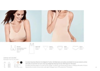 29
100 weiß/white
410 nude
000 schwarz/black
Lieferbar ab 01.10.2014
Available from 01.10.2014
Bustier
herausnehmbare Pads/
removeable pads
INT S–XL
144187
Short
INT S–XL
144192
Shirt 0/0
INT S–XL
144189
Mini
INT S–XL
144190
String
INT S–XL
147807
Innovative Seamless-Wäsche mit intelligenter Funktion.Die Materialien sind nahtlos verarbeitet,formen eine natürlich schöne
Silhouette und zeichnen sich auch unter eng anliegender Kleidung nicht ab.93% Polyamid,7% Elastan.
Innovative seamless lingerie in a smart-function design.The fabrics are ﬁnished without seams,creating a silhouette of natural
beauty without visible contours even under tight-ﬁtting garments.93% polyamide,7% elastane.
 