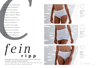 C
Was wir an Originalen
besonders schätzen?
Ihre Unverwechsel-
barkeit. Und das gute
Gefühl, zeitlose Werte
gefunden zu haben:
Original Classics von
Schiesser. Why do
we adore true origi-
nals? Because of their
uniqueness and their
lasting value: Original
Classics by Schiesser.
Taillenslip
Maxi
2PACK
EU/D 38–52
INT M–6XL
000005
100 weiß/white
Hüftslip
Midi
2PACK
EU/D 38–48
INT M–4XL
000044
Pagenslip
Panty
2PACK
EU/D 40–54
INT L–7XL
000040
33
Die Klassiker! Aus 100% Baumwolle. Komfortabel und ohne störende
Seitennähte. Alle Slips mit Durchzugsgummi.
Absolute classics! Made of 100% cotton. Comfortable, without annoying
side seams. All panties feature a pull-through elastic.
r i p p
fein
 