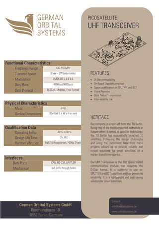 Interfaces
Data Ports CAN, RS-232, UART,SPI
Mechanical 4x3.2mm through holes
Qualiﬁcation Data
Operating Temp. -40°C to 80°C
Design Life Time 2yr LEO
Random Vibration 8g(6.7g Acceptance), 1000g Shock
Physical Characteristics
Mass 24 g
Outline Dimensions 95x45x8 (L x W x H in mm)
Functional Characteristics
Frequency Range 430-440 MHz
Transmit Power 0.5W – 2W (adjustable)
Modulation GMSK BT 0.3 & 0.5
Data Rate 4800bps(9600bps)
Data Protocol D-STAR, Mobitex, Free Format
German Orbital Systems GmbH
Reuchlinstrasse 10
10553 Berlin, Germany
Contact:
info@orbitalsystems.de
www.orbitalsystems.de
PICOSATELLITE
UHF TRANSCEIVER
FEATURES
• D-Star compatibility
• On-Board Doppler correction
• Space qualiﬁcation on SPUTNIX and BST
• Voice Repeater
• Data Packet Transmission
• Inter-satellite link
HERITAGE
Our company is a spin-off from the TU Berlin.
Being one of the most renowned addresses in
Europe when it comes to satellite technology,
the TU Berlin has successfully launched 10
satellites. Following the design philosophy
and using the component base from these
projects allows us to provide reliable and
robust solutions for small satellites at a
market transforming price.
Our UHF Transceiver is the ﬁrst space tested
communication module that supports the
D-Star format. It is currently in use on
SPUTNIX and BST satellites and has proven its
reliability. It is a lightweight and cost-saving
solution for small satellites.
 