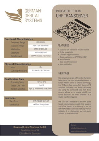 Interfaces
Data Ports CAN, RS-232, UART,SPI
Mechanical 4x3.2mm through holes
Qualiﬁcation Data
Operating Temp. -40°C to 80°C
Design Life Time 2yr LEO
Random Vibration 8g(6.7g Acceptance), 1000g Shock
Physical Characteristics
Mass 48 g
Outline Dimensions 90x96x8 (L x W x H in mm)
Functional Characteristics
Frequency Range 430-440 MHz
Transmit Power 0.5W – 2W (adjustable)
Modulation GMSK BT 0.3 & 0.5
Data Rate 4800bps(9600bps)
Data Protocol D-STAR, Mobitex, Free Format
German Orbital Systems GmbH
Reuchlinstrasse 10
10553 Berlin, Germany
Contact:
info@orbitalsystems.de
www.orbitalsystems.de
PICOSATELLITE DUAL
UHF TRANSCEIVER
•
HERITAGE
Our company is a spin-off from the TU Berlin.
Being one of the most renowned addresses in
Europe when it comes to satellite technology,
the TU Berlin has successfully launched 10
satellites. Following the design philosophy
and using the component base from these
projects allows us to provide reliable and
robust solutions for small satellites at a
market transforming price.
Our Dual-UHF Transceiver is the ﬁrst space
tested communication module that supports
the D-Star format. It is currently in use on
SPUTNIX and BST satellites and has proven its
reliability. It is a lightweight and cost-saving
solution for small satellites.
FEATURES
• GOS Dual UHF Transceiver in PC104- Format
• D-Star compatibility
• On-Board Doppler correction
• Space qualiﬁcation on SPUTNIX and BST
• Voice Repeater
• Data Packet Transmission
Inter-satellite link
 