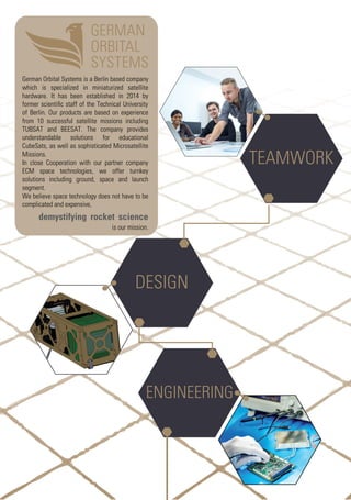 TEAMWORK
DESIGN
ENGINEERING
German Orbital Systems is a Berlin based company
which is specialized in miniaturized satellite
hardware. It has been established in 2014 by
former scientiﬁc staff of the Technical University
of Berlin. Our products are based on experience
from 10 successful satellite missions including
TUBSAT and BEESAT. The company provides
understandable solutions for educational
CubeSats, as well as sophisticated Microsatellite
Missions.
In close Cooperation with our partner company
ECM space technologies, we offer turnkey
solutions including ground, space and launch
segment.
We believe space technology does not have to be
complicated and expensive,
demystifying rocket science
is our mission.
 