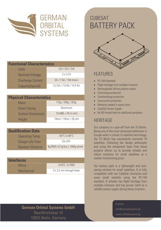 German Orbital Systems GmbH
Reuchlinstrasse 10
10553 Berlin, Germany
Interfaces
Wires 2xVCC, 2x GND
Mechanical 4 x 3.2 mm through holes
Qualiﬁcation Data
Operating Temp. -40°C to 80°C
Design Life Time 2yr LEO
Random Vibration 8g RMS ( 6.7gAcc.), 1000g shock
Physical Characteristics
Mass 175g / 250g / 325g
Outer Casing Aluminium
Outline Dimensions 91x96(L x W in mm)
Height 19mm / 19mm / 26 mm
Functional Characteristics
Cells 2x2 / 2x3 / 2x4
Nominal Voltage 2 x 3.7V
Discharge Current 5A / 7.5A / 10A (max.)
Capacity(typical) 5.2 Ah / 7.8 Ah / 10.4 Ah
CUBESAT
BATTERY PACK
FEATURES
• PC-104 Standard
• Flight heritage from multiple missions
• Rechargeable lithium polymer packs
• Overcharge protection
• Overdischarge protection
• Overcurrent protection
• Batteries sealed in epoxy resin
• CubeSat Power Supply
• 8x M3 thread hole for additional periphery
HERITAGE
Our company is a spin-off from the TU Berlin.
Being one of the most renowned addresses in
Europe when it comes to satellite technology,
the TU Berlin has successfully launched 10
satellites. Following the design philosophy
and using the component base from these
projects allows us to provide reliable and
robust solutions for small satellites at a
market transforming price.
Our battery pack is a lightweight and cost-
saving solution for small satellites. It is fully
compatible with our CubeSat structures and
every small satellite using the PC-104
standard. It already has ﬂight heritage from
multiple missions and has proven itself as a
reliable power supply during these missions.
Contact:
info@orbitalsystems.de
www.orbitalsystems.de
 
