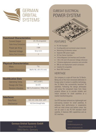 Interfaces
Data Ports BUS: I2C/ CAN, EGSE: UART
Mechanical 4x3.2mm through holes
Qualiﬁcation Data
Operating Temp. -40°C to 80°C
Design Life Time 2yr LEO
Random Vibration 8g(6.7g Acceptance), 1000g shock
Physical Characteristics
Mass 71g
Outline Dimensions 96x91x14(L x W x H in mm)
Functional Characteristics
Current Output 2A / 4A unregulated
Solar Array Connectors 6
Power per Array 7.5W
Nominal Voltage 5V or 3.3 V
Battery Pack Connectors 2
German Orbital Systems GmbH
Reuchlinstrasse 10
10553 Berlin, Germany
Contact:
info@orbitalsystems.de
www.orbitalsystems.de
CUBESAT ELECTRICAL
POWER SYSTEM
FEATURES
• PC-104 Standard
• 8 conﬁgurable and monitored output channels
• Monitoring 24 telemetry values
• Separate OBC power supply
• I2C Sun Sensor Interface
• 3-Axis Magnetic Coil Interface and Controller
• 1.8V, 2.5V and 3.3V precision Voltage references
• 2 Antenna deployment connectors and controller
• RBF pin and Deployment switch connectors
• CubeSat Kit compatible
• Basic OBC Functions
HERITAGE
Our company is a spin-off from the TU Berlin.
Being one of the most renowned addresses in
Europe when it comes to satellite technology,
the TU Berlin has successfully launched 10
satellites. Following the design philosophy
and using the component base from these
projects allows us to provide reliable and
robust solutions for small satellites at a
market transforming price.
Our EPS has been tailored as a lightweight and
cost-saving solution for small satellites. It
achieves best performance in cooperation
with our solar arrays and battery cases, but
can be used in any PC-104 standard small
satellite. It features OBC capabilities and an
I2C interface.
 